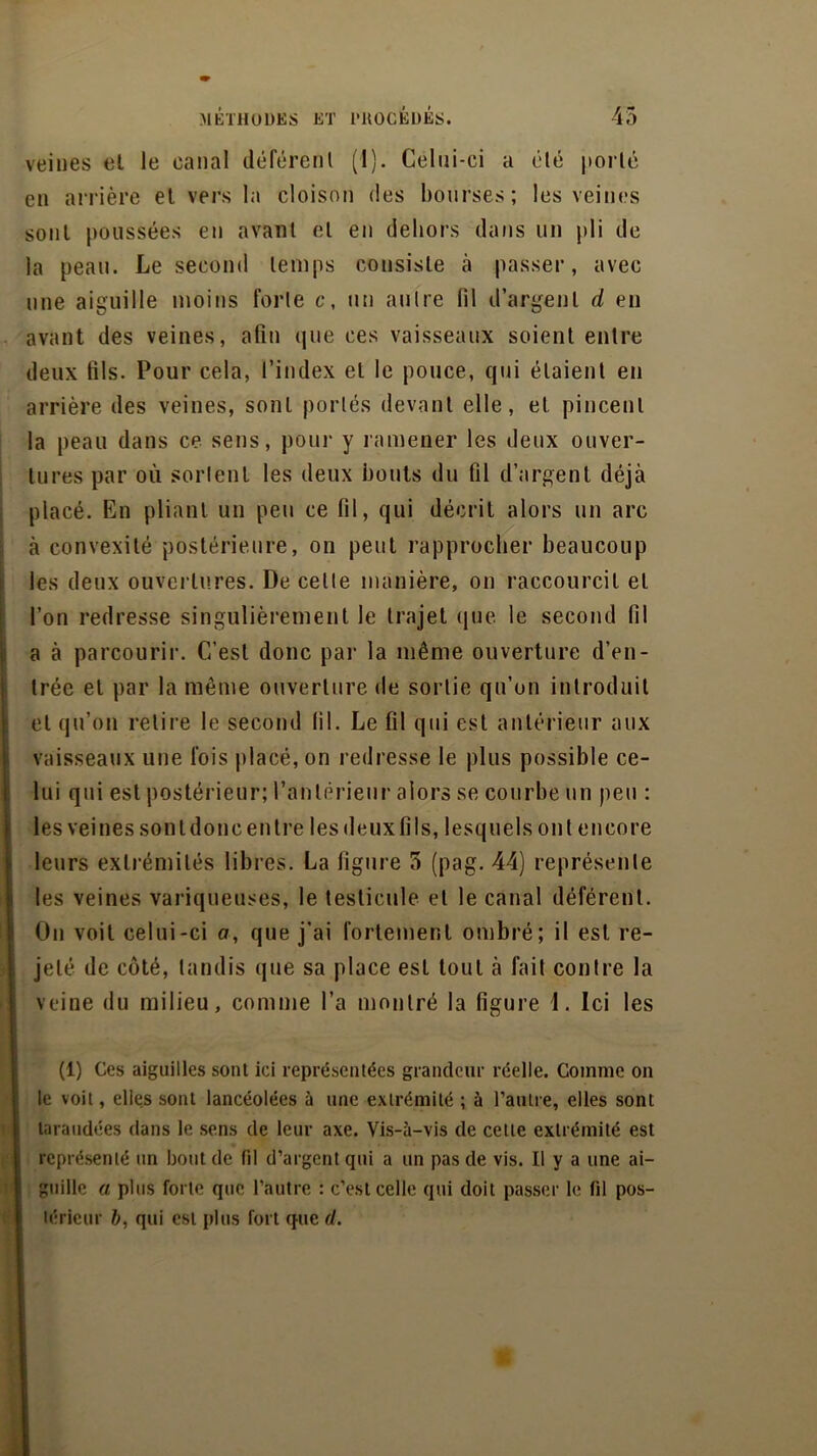 veines et le canal déférent (1). Celui-ci a été porté en arrière et vers la cloison des bourses; les veines sont poussées en avant et en dehors dans un pli de la peau. Le second temps consiste à passer, avec une aiguille moins forte c, un autre lil d’argent d en avant des veines, afin que ces vaisseaux soient entre deux fils. Pour cela, l’index et le pouce, qui étaient en arrière des veines, sont portés devant elle, et pincent la peau dans ce sens, pour y ramener les deux ouver- tures par où sortent les deux bouts du fil d’argent déjà placé. En pliant un peu ce fil, qui décrit alors un arc à convexité postérieure, on peut rapprocher beaucoup les deux ouvertures. De celle manière, on raccourcit et l’on redresse singulièrement le trajet que. le second fil a à parcourir. C’est donc par la même ouverture d’en- trée et par la même ouverture de sortie qu’on introduit et qu’on relire le second lil. Le fil qui est antérieur aux vaisseaux une fois placé, on redresse le plus possible ce- lui qui est postérieur; l’antérieur alors se courbe un peu : les veines sont donc en Ire les deux fils, lesquels ont encore leurs extrémités libres. La ligure 5 (pag. 44) représente les veines variqueuses, le testicule et le canal déférent. On voit celui-ci o, que j’ai fortement ombré; il est re- Ijelé de côté, tandis que sa place est tout à fait contre la veine du milieu, comme l’a montré la figure 1. Ici les (1) Ces aiguilles sont ici représentées grandeur réelle. Comme on le voit, elles sont lancéolées à une extrémité ; à l’autre, elles sont taraudées dans le sens de leur axe. Vis-à-vis de cette extrémité est représenté un bout de fil d’argent qui a un pas de vis. Il y a une ai- guille a plus forte que l’autre : c’est celle qui doit passer le fil pos- térieur b, qui est plus fort que d.