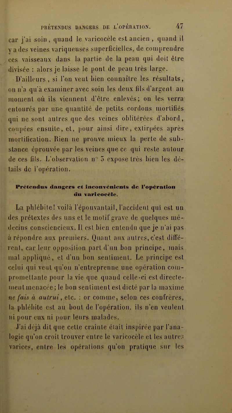 car j’ai soin, quand le varicocèle est ancien , quand il y a des veines variqueuses superficielles, de comprendre ces vaisseaux dans la partie de la peau qui doit être divisée : alors je laisse le pont de peau très large. D’ailleurs, si l’on veut bien connaître les résultats, on n’a qu'à examiner avec soin les deux fils d’argent au moment où ils viennent d’être enlevés; on les verra entourés par une quantité de petits cordons mortifiés qui ne sont autres que des veines oblitérées d’abord, coupées ensuite, et, pour ainsi dire, extirpées après mortification. Rien ne prouve mieux la perte de sub- stance éprouvée par les veines que ce qui reste autour de ces fils. L’observation n° o expose très bien les dé- tails de l’opération. Prétendus dangers et inconvénients de l’opération du varicocèle. La phlébite! voilà l’épouvantail, l’accident qui est un des prétextes des uns et le motif grave de quelques mé- decins consciencieux. Il est bien entendu que je n’ai pas à répondre aux premiers. Quant aux autres,c’est diffé- rent, car leur opposition part d'un bon principe, mais mal appliqué, et d’un bon sentiment. Le principe est celui qui veut qu’on n’entreprenne une opération com- promettante pour la vie que quand celle-ci est directe- ment menacée ; le bon sentiment est dicté par la maxime ne fais à autrui, etc. : or comme, selon ces confrères, la phlébite est au bout de l’opération, ils n’en veulent ni pour eux ni pour leurs malades. J’ai déjà dit que cette crainte était inspirée par l’ana- logie qu’on croit trouver entre le varicocèle et les autres varices, entre les opérations qu’on pratique sur les