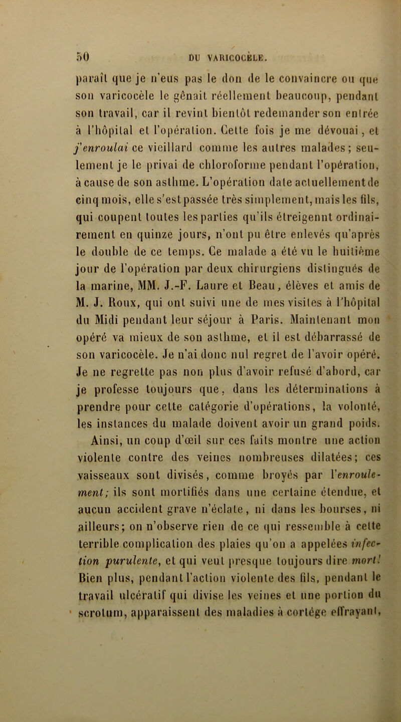 paraît que je n’eus pas le don de le convaincre ou que son varicocèle le gênait réellement beaucoup, pendant son travail, car il revint bientôt redemander son entrée à l’hôpital et l’opération. Cette fois je me dévouai, et j'enroulai ce vieillard comme les autres malades; seu- lement je le privai de chloroforme pendant l’opération, à cause de son asthme. L’opération date actuellement de cinq mois, elle s’est passée très simplement, mais les fils, qui coupent toutes les parties qu’ils étreigennt ordinai- rement en quinze jours, n’ont pu être enlevés qu’après le double de ce temps. Ce malade a été vu le huitième jour de l’opération par deux chirurgiens distingués de la marine, MM. J.-F. Laure et Beau, élèves et amis de M. J. Roux, qui ont suivi une de mes visites à l’hôpital du Midi pendant leur séjour à Paris. Maintenant mon opéré va mieux de son asthme, et il est débarrassé de son varicocèle. Je n’ai donc nul regret de l’avoir opéré. Je ne regrette pas non plus d’avoir refusé d’abord, car je professe toujours que, dans les déterminations à prendre pour cette catégorie d’opérations, la volonté, les instances du malade doivent avoir un grand poids. Ainsi, un coup d’œil sur ces faits montre une action violente contre des veines nombreuses dilatées; ces vaisseaux sont divisés, comme broyés par l’enroule- ment; ils sont mortifiés dans une certaine étendue, et aucun accident grave n’éclate, ni dans les bourses, ni ailleurs; on n’observe rien de ce qui ressemble à cette terrible complication des plaies qu’on a appelées infec- tion purulente, et qui veut presque toujours dire mort! Bien plus, pendant l’action violente des fils, pendant le travail ulcératif qui divise les veines et une portion du • scrotum, apparaissent des maladies à cortège effrayant,