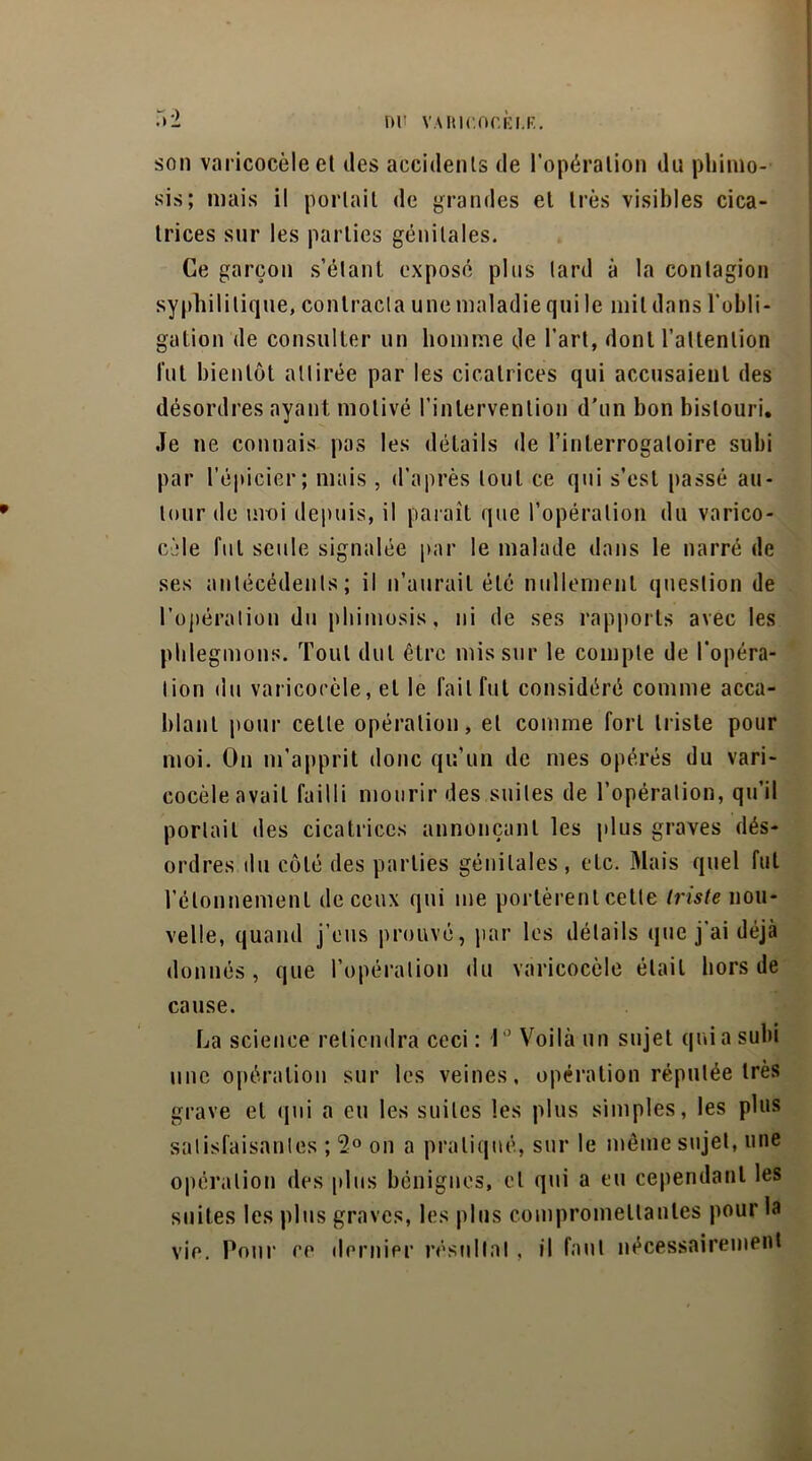 nr VARir.nr.Ei.F. :»2 son varicocèle el îles accidents de l’opération du phimo- sis; mais il portait de grandes et très visibles cica- trices sur les parties génitales. Ce garçon s’élant exposé plus tard à la contagion syphilitique, contracta une maladie qui le mil dans l'obli- gation de consulter un homme de l’art, dont l’attention lut bientôt attirée par les cicatrices qui accusaient des désordres ayant motivé l’intervention d’un bon bistouri. Je ne connais pas les détails de l’interrogatoire subi par l’épicier; mais , d’après tout ce qui s’est passé au- tour de moi depuis, il paraît que l’opération du varico- cèle fut seule signalée par le malade dans le narré de ses antécédents; il n’aurait été nullement question de l’opération du phimosis, ni de ses rapports avec les phlegmons. Tout dut être mis sur le compte de l’opéra- tion du varicocèle, el le fait fut considéré comme acca- blant pour celte opération, el comme fort triste pour moi. On m’apprit donc qu’un de mes opérés du vari- cocèle avait failli mourir des suites de l’opération, qu’il portail des cicatrices annonçant les plus graves dés- ordres du côté des parties génitales, etc. Mais quel fut l’étonnement de ceux qui me portèrent celle triste nou- velle, quand j’eus prouvé, par les détails que j’ai déjà donnés , que l’opération du varicocèle était hors de cause. La science retiendra ceci: 1° Voilà un sujet qui a subi une opération sur les veines, opération réputée très grave el qui a eu les suites les plus simples, les plus satisfaisantes ; 2° on a pratiqué, sur le même sujet, une opération des plus bénignes, cl qui a eu cependant les suites les plus graves, les plus compromettantes pour la vie. Pour ce dernier résultat, il faut nécessairement