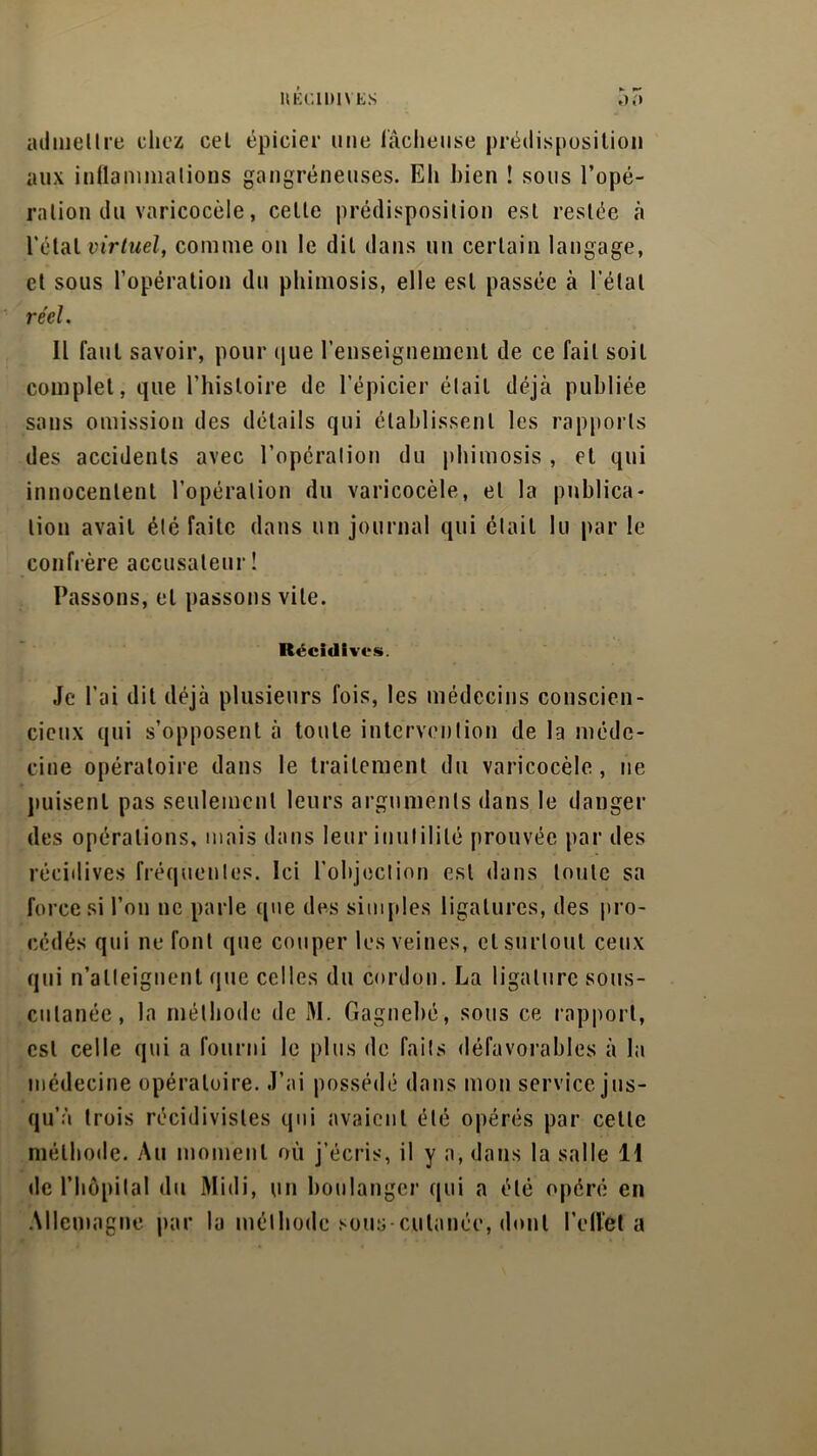 ltÉCIlMVES 55 admettre chez cel épicier une lâcheuse prédisposition aux inflammations gangréneuses. Eh bien ! sous l’opé- ration du varicocèle, celle prédisposition est restée à l’étal virtuel, comme on le dit dans un certain langage, et sous l’opération du phimosis, elle est passée à l’étal réel. Il faut savoir, pour que l’enseignement de ce fait soit complet, que l’histoire de l’épicier était déjà publiée sans omission des détails qui établissent les rapports des accidents avec l’opération du phimosis , et qui innocentent l’opération du varicocèle, et la publica- tion avait été faite dans un journal qui était lu par le confrère accusateur ! Passons, et passons vite. Récidives. Je l’ai dit déjà plusieurs fois, les médecins conscien- cieux qui s’opposent à toute intervention de la méde- cine opératoire dans le traitement du varicocèle, ne puisent pas seulement leurs arguments dans le danger des opérations, mais dans leur inutilité [trouvée par des récidives fréquentes. Ici l’objection est dans toute sa force si l’on ne parle que des simples ligatures, des pro- cédés qui ne font que couper les veines, et surtout ceux qui n’atteignent que celles du cordon. La ligature sous- cutanée, la méthode de M. Gagnebé, sous ce rapport, est celle qui a fourni le plus de faits défavorables à la médecine opératoire. J’ai possédé dans mon service jus- qu’à trois récidivistes qui avaient été opérés par cette méthode. Au moment où j’écris, il y a, dans la salle 11 de l’hôpital du Midi, un boulanger qui a été opéré en Allemagne par la méthode sous-cutanée, dont l’effet a