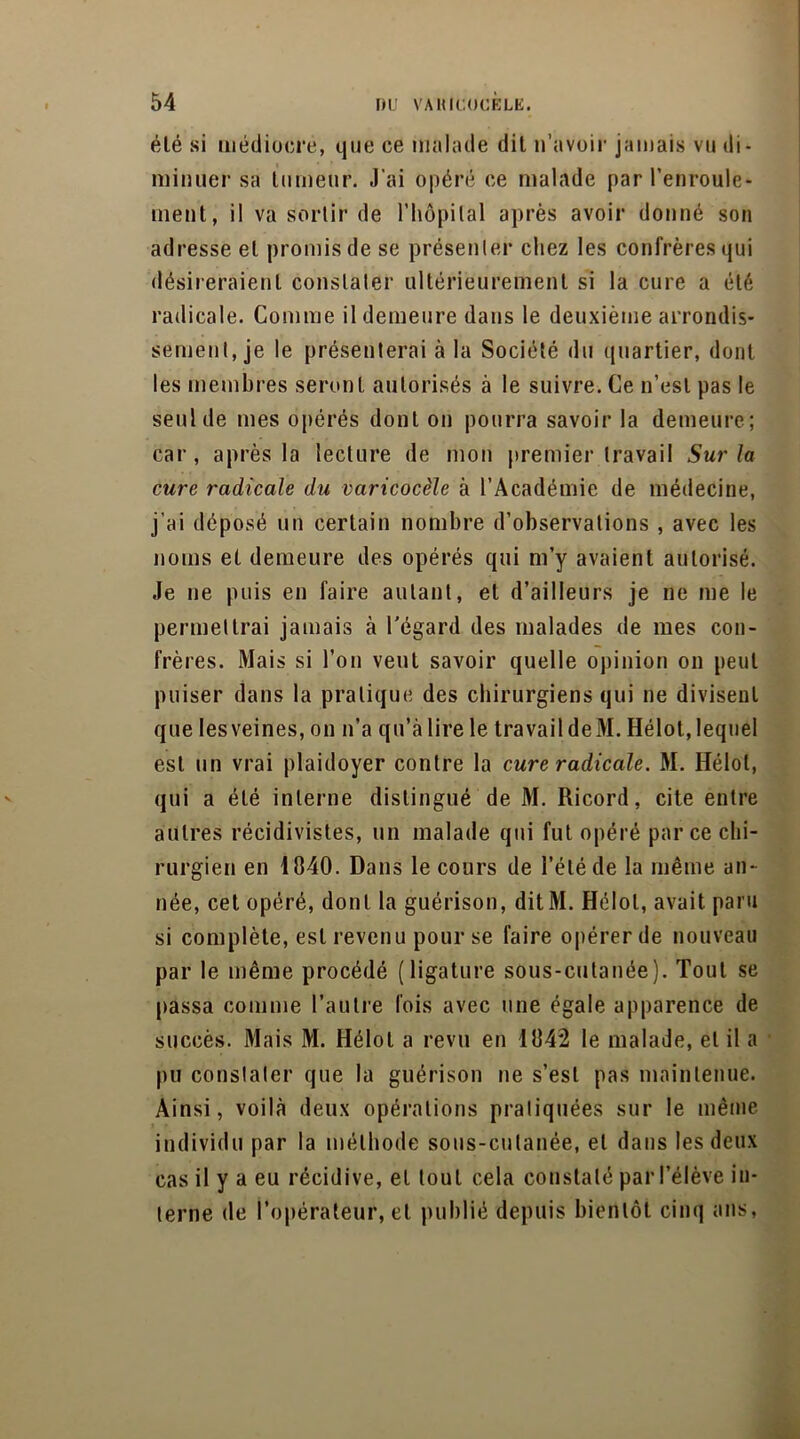 élé si médiocre, que ce malade dit n’avoir jamais vu di- minuer sa tumeur. J’ai opéré ce malade par l’enroule- ment, il va sortir de l’hôpital après avoir donné son adresse et promis de se présenter chez les confrères qui désireraient constater ultérieurement si la cure a élé radicale. Comme il demeure dans le deuxième arrondis- sement, je le présenterai à la Société du quartier, dont les membres seront autorisés à le suivre. Ce n’est pas le seul de mes opérés dont on pourra savoir la demeure; car , après la lecture de mon premier travail Sur la cure radicale du varicocèle à l’Académie de médecine, j’ai déposé un certain nombre d’observations , avec les noms et demeure des opérés qui m’y avaient autorisé. Je ne puis en faire autant, et d’ailleurs je ne me le permettrai jamais à l'égard des malades de mes con- frères. Mais si l’on veut savoir quelle opinion on peut puiser dans la pratique des chirurgiens qui ne divisent que les veines, on n’a qu’à lire le travail deM. Hélot, lequel est un vrai plaidoyer contre la cure radicale. M. Hélot, qui a été interne distingué de M. Ricord, cite entre autres récidivistes, un malade qui fut opéré parce chi- rurgien en 1840. Dans le cours de l’été de la même an- née, cet opéré, dont la guérison, ditiM. Hélot, avait paru si complète, est revenu pour se faire opérer de nouveau par le même procédé (ligature sous-cutanée). Tout se passa comme l’autre fois avec une égale apparence de succès. Mais M. Hélot a revu en 1842 le malade, et il a pu constater que la guérison ne s’est pas maintenue. Ainsi, voilà deux opérations pratiquées sur le même individu par la méthode sous-cutanée, et dans les deux cas il y a eu récidive, et tout cela constaté par l’élève in- terne de l’opérateur, et publié depuis bientôt cinq ans,