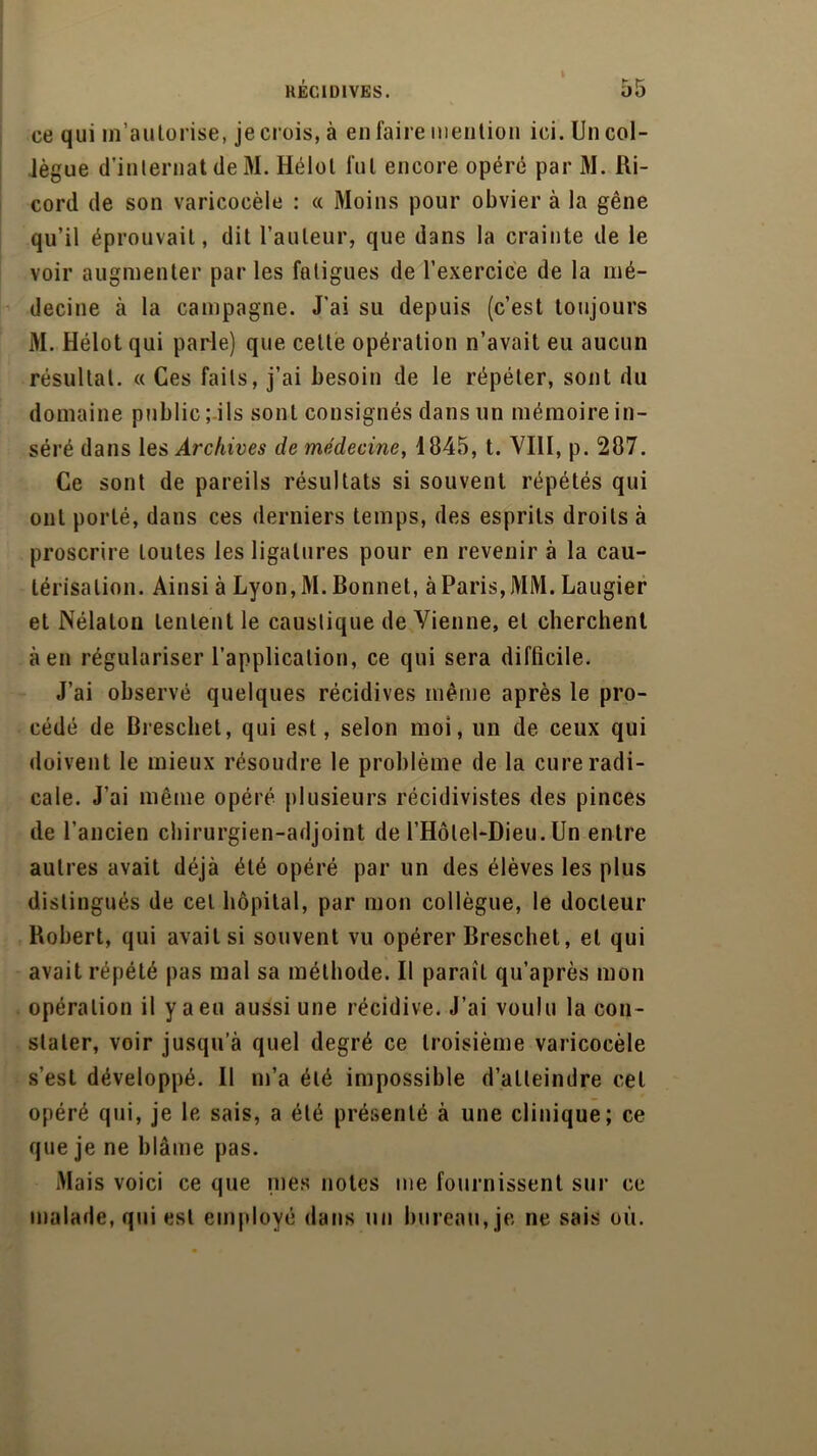 KÉC1DIVES. ce qui m’autorise, je crois, à en faire mention ici. Un col- lègue d’internat de M. Hélol fut encore opéré par M. Ri- cord de son varicocèle : « Moins pour obvier à la gêne qu’il éprouvait, dit l’auteur, que dans la crainte de le voir augmenter par les fatigues de l’exercice de la mé- decine à la campagne. J’ai su depuis (c’est toujours M. Hélot qui parle) que celle opération n’avait eu aucun résultat. « Ces faits, j’ai besoin de le répéter, sont du domaine public; ils sont consignés dans un mémoire in- séré dans les Archives de médecine, 1845, t. VIH, p. 287. Ce sont de pareils résultats si souvent répétés qui ont porté, dans ces derniers temps, des esprits droits à proscrire toutes les ligatures pour en revenir à la cau- térisation. Ainsi à Lyon,M. Bonnet, à Paris, MM. Laugier et Nélaton tentent le caustique devienne, et cherchent à en régulariser l’application, ce qui sera difficile. J’ai observé quelques récidives même après le pro- cédé de Breschet, qui est, selon moi, un de ceux qui doivent le mieux résoudre le problème de la cure radi- cale. J’ai même opéré plusieurs récidivistes des pinces de l’ancien chirurgien-adjoint de l’Hôlel-Dieu. Un entre autres avait déjà été opéré par un des élèves les plus distingués de cet hôpital, par mon collègue, le docteur Robert, qui avait si souvent vu opérer Breschet, et qui avait répété pas mal sa méthode. Il paraît qu’après mon opération il y a eu aussi une récidive. J’ai voulu la con- stater, voir jusqu’à quel degré ce troisième varicocèle s’est développé. Il m’a été impossible d’atteindre cet opéré qui, je le sais, a été présenté à une clinique; ce que je ne blâme pas. Mais voici ce que nies notes me fournissent sur ce malade, qui est employé dans un bureau, je ne sais où.