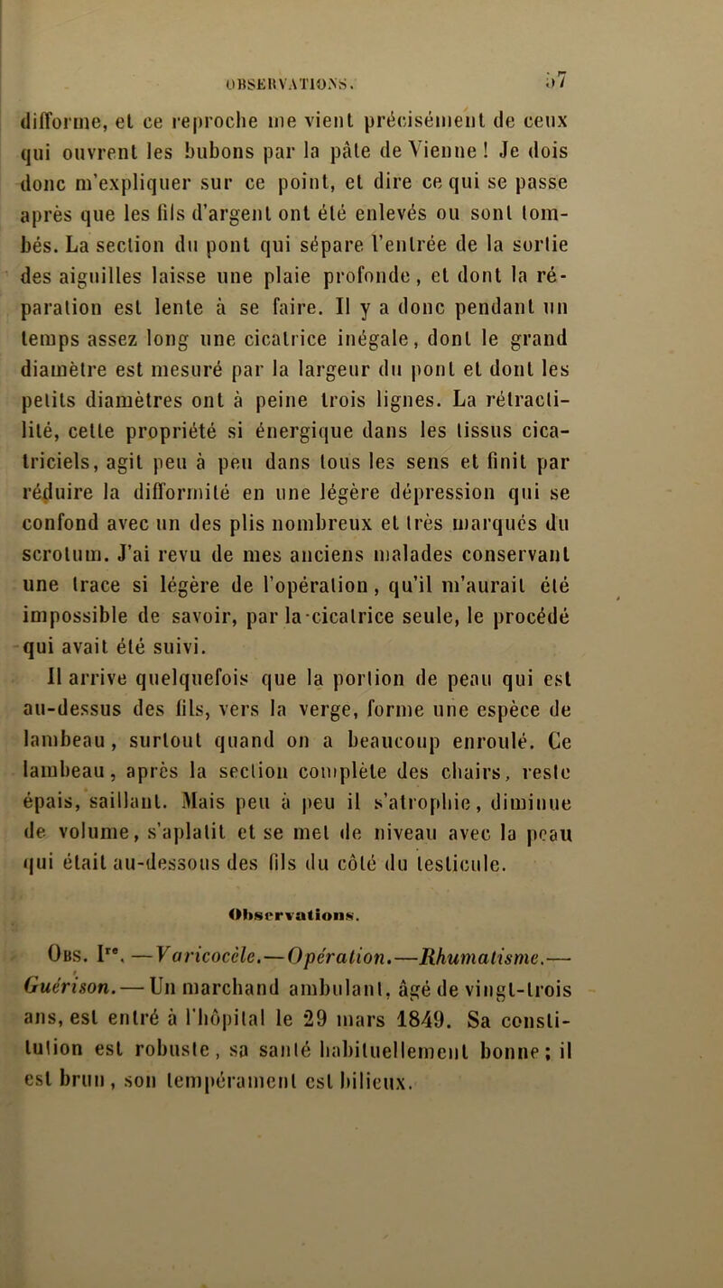 î)7 difforme, et ce reproche me vient précisément de ceux qui ouvrent les bubons par la pâte de Vienne! Je dois donc m’expliquer sur ce point, et dire ce qui se passe après que les fils d’argent ont été enlevés ou sont lom- bés. La section du pont qui sépare l’entrée de la sortie des aiguilles laisse une plaie profonde, et dont la ré- paration est lente à se faire. Il y a donc pendant un temps assez long une cicatrice inégale, dont le grand diamètre est mesuré par la largeur du pont et dont les petits diamètres ont à peine trois lignes. La rétracti- lilé, cette propriété si énergique dans les tissus cica- triciels, agit peu à peu dans tous les sens et finit par réduire la difformité en une légère dépression qui se confond avec un des plis nombreux et très marqués du scrotum. J’ai revu de mes anciens malades conservant une trace si légère de l’opération, qu’il m’aurait été impossible de savoir, paria-cicatrice seule, le procédé qui avait été suivi. Il arrive quelquefois que la portion de peau qui est au-dessus des fils, vers la verge, forme une espèce de lambeau, surtout quand on a beaucoup enroulé. Ce lambeau, après la section complète des chairs, reste épais, saillant. Mais peu à peu il s’atrophie, diminue de volume, s’aplatit et se met de niveau avec la peau qui était au-dessous des fils du côté du testicule. Observations. Obs. Ire. —Varicocèle.—Opération.—Rhumatisme.— # Guérison.— Un marchand ambulant, âgé de vingt-trois ans, est entré à l'hôpital le 29 mars 1849. Sa consti- tution est robuste, sa santé habituellement bonne; il est brun , son tempérament est bilieux.