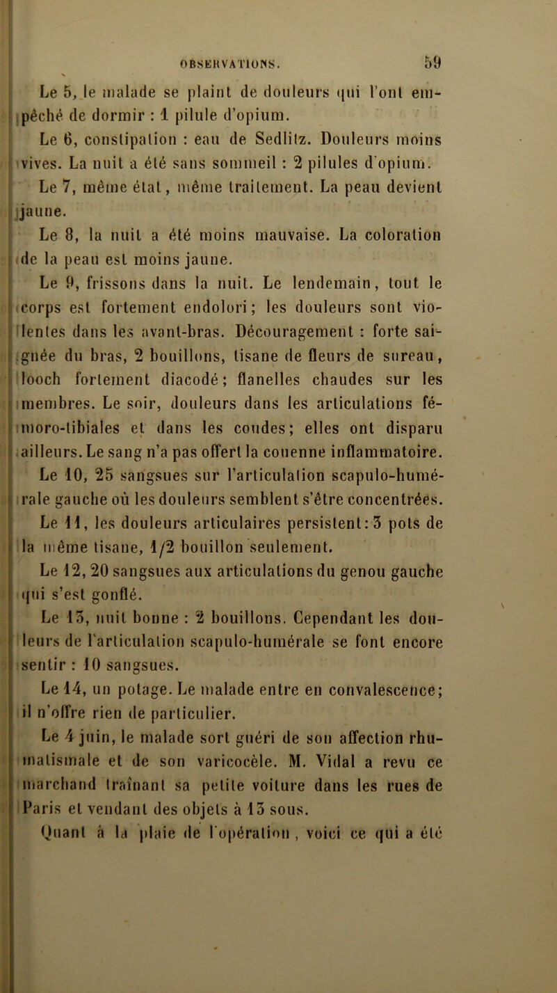 % Le 5, le malade se plaint de douleurs qui l’ont em- pêché de dormir : 1 pilule d’opium. Le 6, constipation : eau de Sedlitz. Douleurs moins vives. La nuit a été sans sommeil : 2 pilules d'opium. Le 7, même état, même traitement. La peau devient jaune. Le 8, la nuit a été moins mauvaise. La coloration , de la peau est moins jaune. Le 9, frissons dans la nuit. Le lendemain, tout le corps est fortement endolori; les douleurs sont vio- lentes dans les avant-bras. Découragement : forte sai- gnée du bras, 2 bouillons, tisane de fleurs de sureau, looch fortement diacodé ; flanelles chaudes sur les membres. Le soir, douleurs dans les articulations fé- moro-tibiales et dans les coudes; elles ont disparu ailleurs. Le sang n’a pas offert la couenne inflammatoire. Le 10, 25 sangsues sur l’articulation scapulo-humé- rale gauche où les douleurs semblent s’être concentrées. Le 11, les douleurs articulaires persistent: 3 pots de la même tisane, 1/2 bouillon seulement. Le 12, 20 sangsues aux articulations du genou gauche qui s’est gonflé. Le 13, nuit bonne : 2 bouillons. Cependant les dou- leurs de l'articulation scapulo-humérale se font encore sentir : 10 sangsues. Le 14, un potage. Le malade entre en convalescence; il n’olfre rien de particulier. Le 4 juin, le malade sort guéri de son affection rhu- matismale et de son varicocèle. M. Vidal a revu ce marchand traînant sa petite voilure dans les rues de Paris et vendant des objets à 13 sous. Quant à la plaie de l'opération , voici ce qui a été