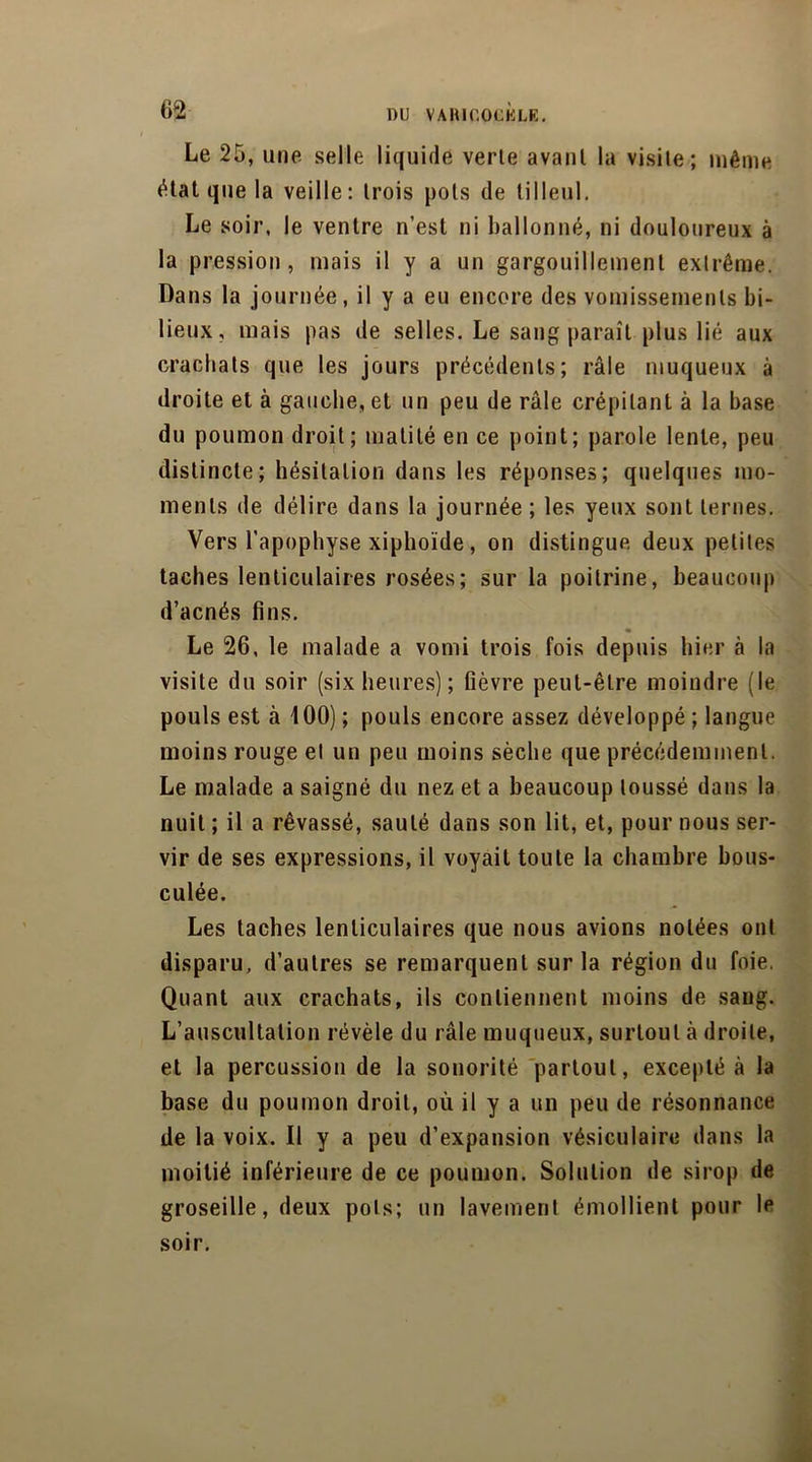 Le 25, une selle liquide verte avant la visite; même état que la veille: trois pots de tilleul. Le soir, le ventre n’est ni ballonné, ni douloureux à la pression, mais il y a un gargouillement extrême. Dans la journée, il y a eu encore des vomissements bi- lieux, mais pas de selles. Le sang paraît plus lié aux crachats que les jours précédents; râle muqueux à droite et à gauche, et un peu de râle crépitant à la base du poumon droit; matité en ce point; parole lente, peu distincte; hésitation dans les réponses; quelques mo- ments de délire dans la journée ; les yeux sont ternes. Vers l’apophyse xiphoïde, on distingue deux petites taches lenticulaires rosées ; sur la poitrine, beaucoup d’acnés fins. Le 26, le malade a vomi trois fois depuis hier à la visite du soir (six heures) ; fièvre peut-être moindre (le pouls est à 400) ; pouls encore assez développé ; langue moins rouge el un peu moins sèche que précédemment. Le malade a saigné du nez et a beaucoup toussé dans la nuit ; il a rêvassé, sauté dans son lit, et, pour nous ser- vir de ses expressions, il voyait toute la chambre bous- culée. Les taches lenticulaires que nous avions notées ont disparu, d’autres se remarquent sur la région du foie. Quant aux crachats, ils contiennent moins de sang. L’auscultation révèle du râle muqueux, surtout à droite, et la percussion de la sonorité partout, excepté à la base du poumon droit, où il y a un peu de résonnance de la voix. Il y a peu d’expansion vésiculaire dans la moitié inférieure de ce poumon. Solution de sirop de groseille, deux pots; un lavement émollient pour le soir.