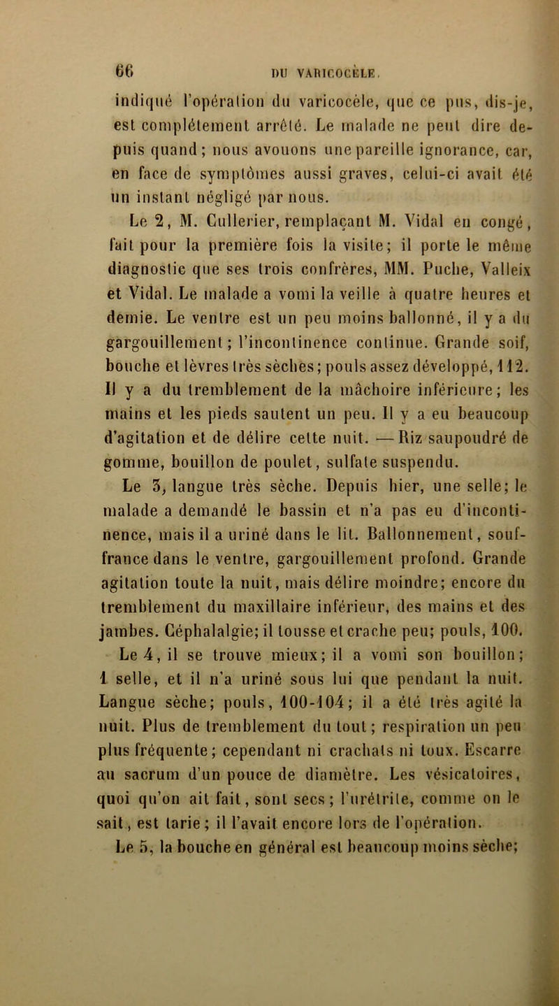 indiqué l’opération du varicocèle, que ce pus, dis-je, esl complètement arrêté. Le malade ne peut dire de- puis quand; nous avouons une pareille ignorance, car, en face de symptômes aussi graves, celui-ci avait été un instant négligé par nous. Le 2, M. Cullerier, remplaçant M. Vidal en congé, lait pour la première fois la visite; il porte le même diagnostic que ses trois confrères, MM. Puclie, Valleix et Vidal. Le malade a vomi la veille à quatre heures et demie. Le ventre est un peu moins ballonné, il y a du gargouillement ; l’incontinence continue. Grande soif, bouche et lèvres très sèches; pouls assez développé, 112. Il y a du tremblement de la mâchoire inférieure; les mains et les pieds sautent un peu. Il y a eu beaucoup d’agitation et de délire celte nuit. —Riz saupoudré de gomme, bouillon de poulet, sulfate suspendu. Le 3, langue très sèche. Depuis hier, une selle; le malade a demandé le bassin et n’a pas eu d’inconti- nence, mais il a uriné dans le lit. Ballonnement, souf- france dans le ventre, gargouillement profond. Grande agitation toute la nuit, mais délire moindre; encore du tremblement du maxillaire inférieur, des mains et des jambes. Céphalalgie; il tousse et crache peu; pouls, 100. Le 4, il se trouve mieux; il a vomi son bouillon; 1 selle, et il n’a uriné sous lui que pendant la nuit. Langue sèche; pouls, 400-104; il a été très agité la nuit. Plus de tremblement du tout; respiration un peu plus fréquente; cependant ni crachats ni toux. Escarre au sacrum d’un pouce de diamètre. Les vésicatoires, quoi qu’on ail fait, sont secs; l’urélrile, comme on le sait, est tarie; il l’avait encore lors de l’opération. Le 5, la bouche en général est beaucoup moins sèche;