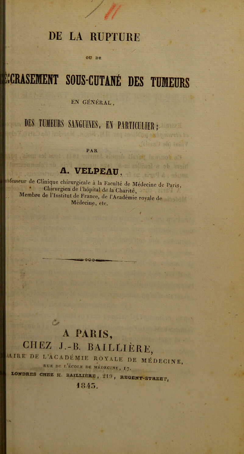 DE LA RUPTURE OU DE ICRASEMENT SOUS-CUTANÉ DES TUMEURS EN GÉNÉRAL, DES TliEDRS SANGUINES, EN PARTICULIER; r * ^ ' t * ’ PAR A. VELPEAU, ifesseitr de Clinique chirurgicale à la Facullé de Médecine de Paris * Chirurgien de l’hôpital de la Charité, Membre de l’Institut de France, de l’Aeadémiè royale de Médecine, etc. A PARIS, chez j.-b. Baillière, ’Aihe de l’Académie royale de médecine, buk nr. r.’Écor.F. de médecine, 17. LONDRES CHEZ K. BAILLIÈRE , 21!) , REGENT-STREET,