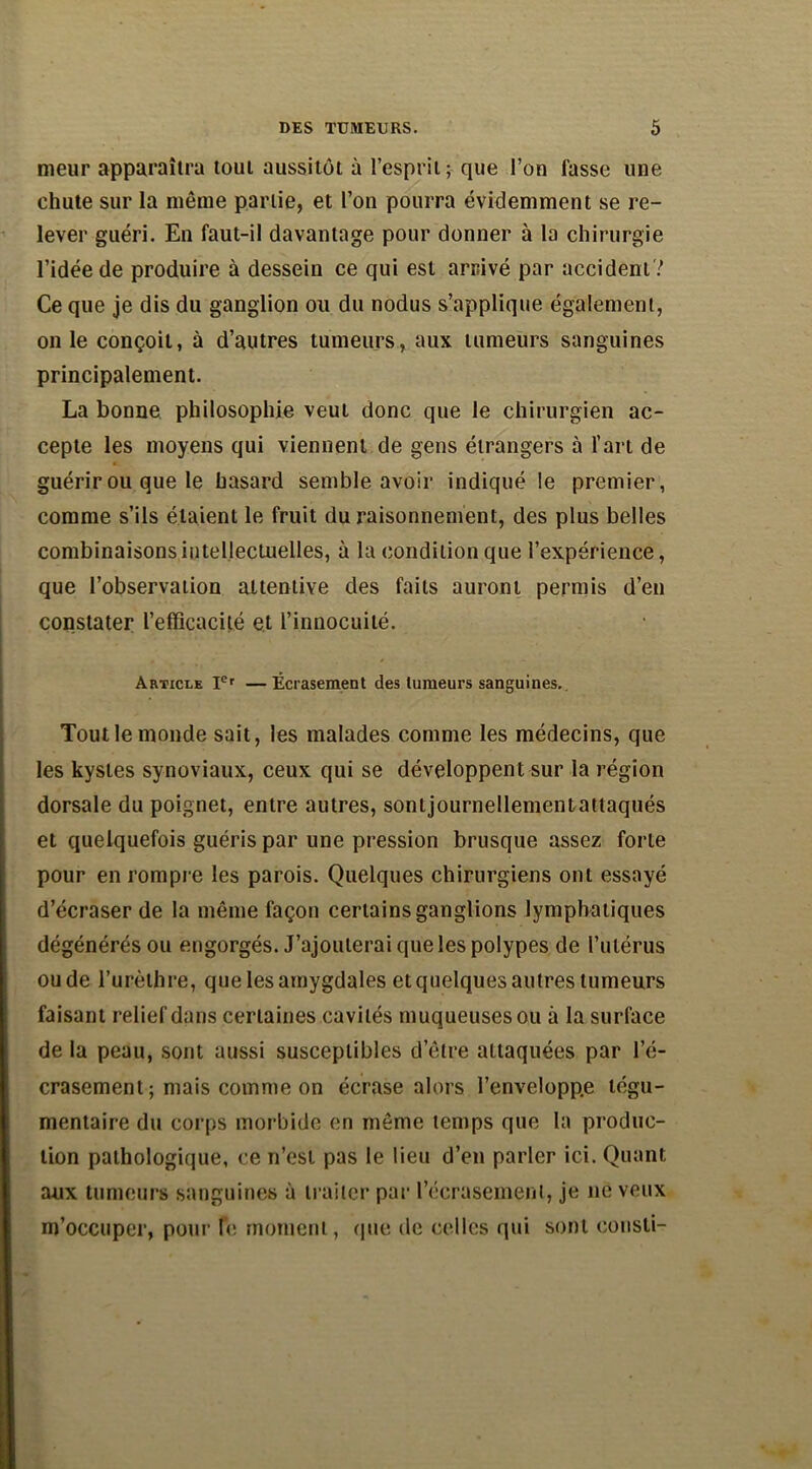 meur apparaîtra tout aussitôt à l’esprit; que l’on fasse une chute sur la même partie, et l’on pourra évidemment se re- lever guéri. En faut-il davantage pour donner à la chirurgie l’idée de produire à dessein ce qui est arrivé par accident? Ce que je dis du ganglion ou du nodus s’applique également, on le conçoit, à d’autres tumeurs, aux tumeurs sanguines principalement. La bonne philosophie veut donc que le chirurgien ac- cepte les moyens qui viennent de gens étrangers à l’art de guérir ou que le hasard semble avoir indiqué le premier, comme s’ils étaient le fruit du raisonnement, des plus belles combinaisons intellectuelles, à la condition que l’expérience, que l’observation attentive des faits auront permis d’en constater l’efficacité et l’innocuité. Article Ier —Écrasement des tumeurs sanguines. Tout le inonde sait, les malades comme les médecins, que les kystes synoviaux, ceux qui se développent sur la région dorsale du poignet, entre autres, sontjournellementattaqués et quelquefois guéris par une pression brusque assez forte pour en rompre les parois. Quelques chirurgiens ont essayé d’écraser de la même façon certains ganglions lymphatiques dégénérés ou engorgés. J’ajouterai que les polypes de l’utérus ou de l’urèthre, que les amygdales et quelques autres tumeurs faisant relief dans certaines cavités muqueuses ou à la surface de la peau, sont aussi susceptibles d’être attaquées par l’é- crasement ; mais comme on écrase alors l’envelopp.e tégu- mentaire du corps morbide en même temps que la produc- tion pathologique, ce n’est pas le lieu d’en parler ici. Quant aux tumeurs sanguines à traiter par l'écrasement, je ne veux m’occuper, pour fe moment, que de celles qui sont consli-