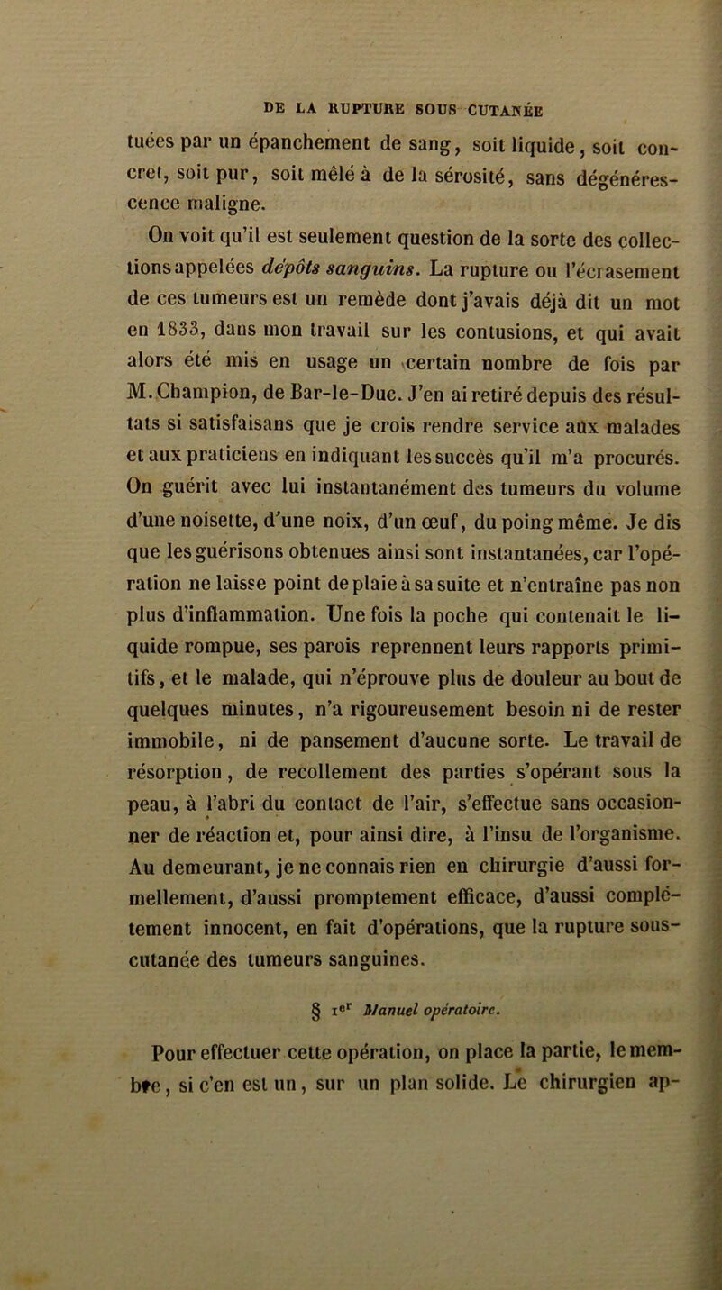 tuées par un épanchement de sang, soit liquide, soit con- cret, soit pur, soit mêlé à de la sérosité, sans dégénéres- cence maligne. On voit qu’il est seulement question de la sorte des collec- tions appelées dépôts sanguins. La rupture ou l’écrasement de ces tumeurs est un remède dont j’avais déjà dit un mot en 1833, dans mon travail sur les contusions, et qui avait alors été mis en usage un vcertain nombre de fois par M. Champion, de Bar-le-Duc. J’en ai retiré depuis des résul- tats si satisfaisans que je crois rendre service aûx malades et aux praticiens en indiquant les succès qu’il m’a procurés. On guérit avec lui instantanément des tumeurs du volume d’une noisette, d'une noix, d’un œuf, du poing même. Je dis que les guérisons obtenues ainsi sont instantanées, car l’opé- ration ne laisse point de plaie à sa suite et n’entraîne pas non plus d’inflammation. Une fois la poche qui contenait le li- quide rompue, ses parois reprennent leurs rapports primi- tifs , et le malade, qui n’éprouve plus de douleur au bout de quelques minutes, n’a rigoureusement besoin ni de rester immobile, ni de pansement d’aucune sorte. Le travail de résorption, de recollement des parties s’opérant sous la peau, à l’abri du contact de l’air, s’effectue sans occasion- ner de réaction et, pour ainsi dire, à l’insu de l’organisme. Au demeurant, je ne connais rien en chirurgie d’aussi for- mellement, d’aussi promptement efficace, d’aussi complè- tement innocent, en fait d’opérations, que la rupture sous- cutanée des tumeurs sanguines. § i®r manuel opératoire. Pour effectuer cette opération, on place la partie, le mem- bre , si c’en est un, sur un plan solide. J^e chirurgien ap-