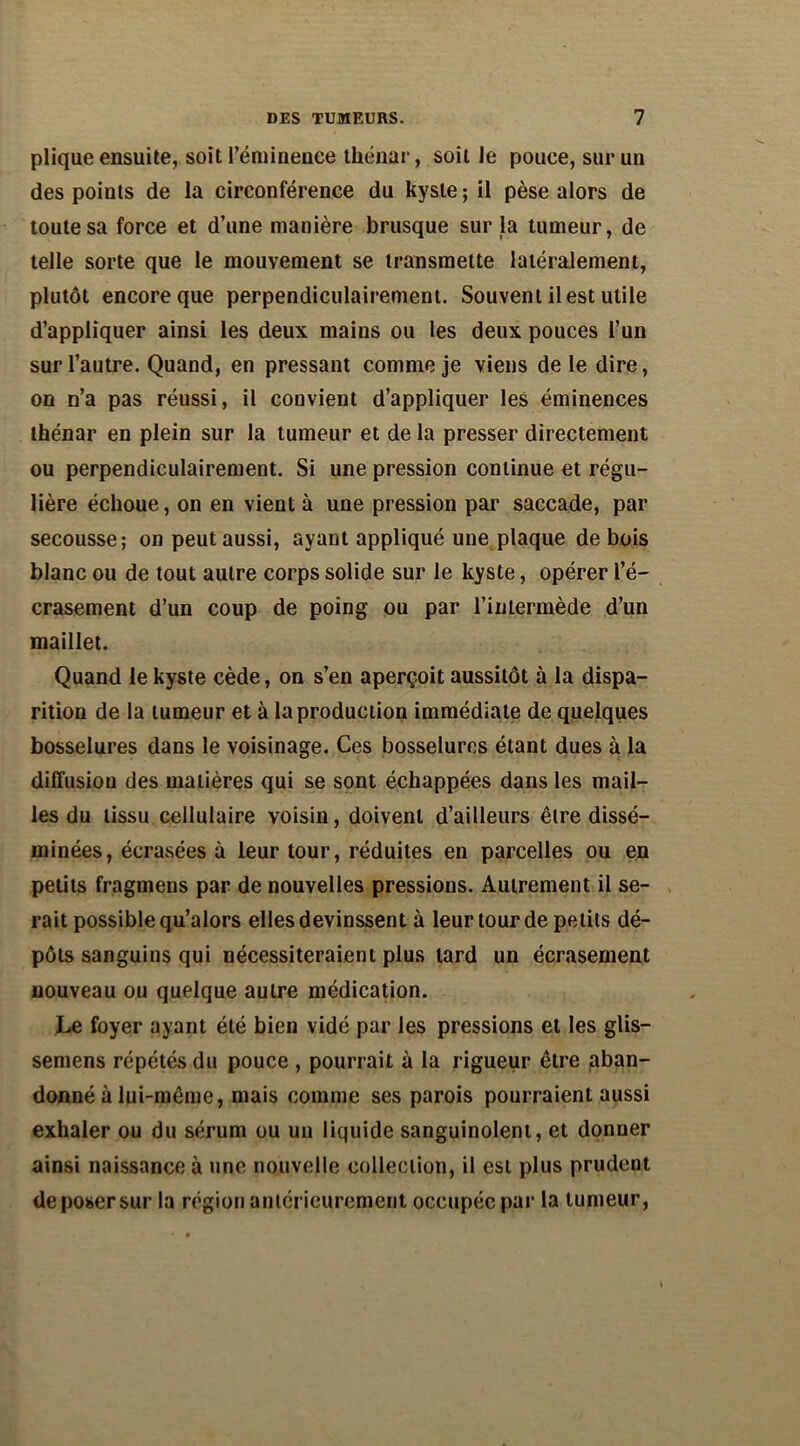plique ensuite, soit l’éminence thénar, soit le pouce, sur un des points de la circonférence du kyste ; il pèse alors de toute sa force et d’une manière brusque sur la tumeur, de telle sorte que le mouvement se transmette latéralement, plutôt encore que perpendiculairement. Souvent il est utile d’appliquer ainsi les deux mains ou les deux pouces l’un sur l’autre. Quand, en pressant comme je viens de le dire, on n’a pas réussi, il convient d’appliquer les éminences thénar en plein sur la tumeur et de la presser directement ou perpendiculairement. Si une pression continue et régu- lière échoue, on en vient à une pression par saccade, par secousse; on peut aussi, ayant appliqué une plaque de bois blanc ou de tout autre corps solide sur le kyste, opérer l’é- crasement d’un coup de poing ou par l’intermède d’un maillet. Quand le kyste cède, on s’en aperçoit aussitôt à la dispa- rition de la tumeur et à la production immédiate de quelques bosselures dans le voisinage. Ces bosselures étant dues à la diffusion des matières qui se sont échappées dans les mail- les du tissu cellulaire voisin, doivent d’ailleurs être dissé- minées, écrasées à leur tour, réduites en parcelles ou en petits fragmens par de nouvelles pressions. Autrement il se- rait possible qu’alors elles devinssent à leur tour de petits dé- pôts sanguins qui nécessiteraient plus tard un écrasement nouveau ou quelque autre médication. Le foyer ayant été bien vidé par les pressions et les glis- semens répétés du pouce , pourrait à la rigueur être aban- donné à lui-même, mais comme ses parois pourraient aussi exhaler ou du sérum ou un liquide sanguinolent, et donner ainsi naissance à une nouvelle collection, il est plus prudent de poser sur la région antérieurement occupée par la tumeur,