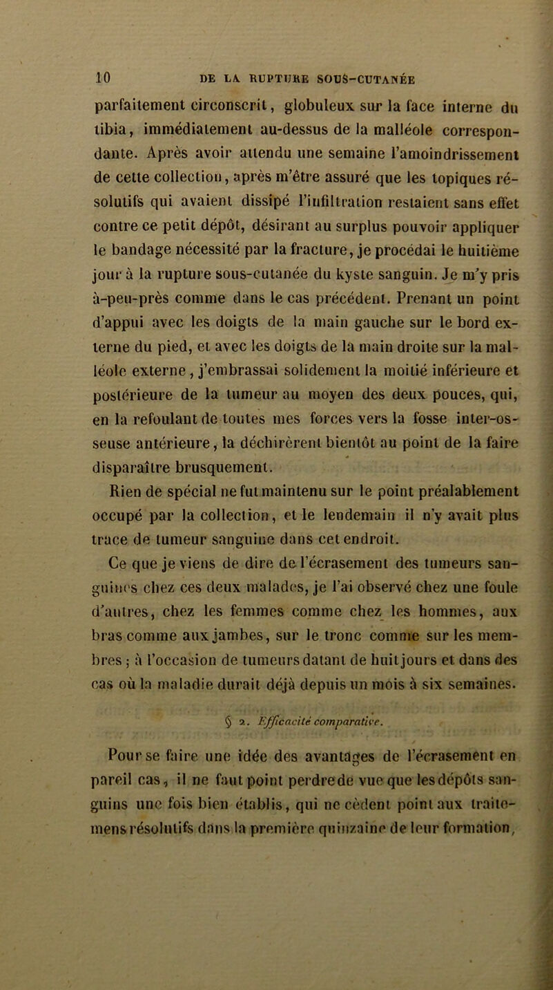 parfaitement circonscrit, globuleux sur la face interne du tibia, immédiatement au-dessus de la malléole correspon- dante. Après avoir attendu une semaine l’amoindrissement de cette collection, après m’être assuré que les topiques ré- solutifs qui avaient dissipé l’infiltration restaient sans effet contre ce petit dépôt, désirant au surplus pouvoir appliquer le bandage nécessité par la fracture, je procédai le huitième jour à la rupture sous-cutanée du kyste sanguin. Je m'y pris à-peu-près comme dans le cas précédent. Prenant un point d’appui avec les doigts de la main gauche sur le bord ex- terne du pied, et avec les doigts de la main droite sur la mal- léole externe, j’embrassai solidement la moitié inférieure et postérieure de la tumeur au moyen des deux pouces, qui, en la refoulant de toutes mes forces vers la fosse inter-os- seuse antérieure, la déchirèrent bientôt au point de la faire disparaître brusquement. Rien de spécial ne fut maintenu sur le point préalablement occupé par la collection, et le lendemain il n’y avait plus trace de tumeur sanguine dans cet endroit. Ce que je viens de dire de l’écrasement des tumeurs san- guines chez ces deux malades, je l’ai observé chez une foule d’autres, chez les femmes comme chez les hommes, aux bras comme aux jambes, sur le tronc comme sur les mem- bres ; à l’occasion de tumeurs datant de huit jours et dans des cas où la maladie durait déjà depuis un mois à six semaines. § 2. Efficacité comparative. Pour se faire une idée des avantages de l’écrasement en pareil cas, il ne faut point perdre de vue que les dépôts san- guins une fois bien établis, qui ne cèdent point aux traito- mensrésolutifs dans la première quinzaine de leur formation,