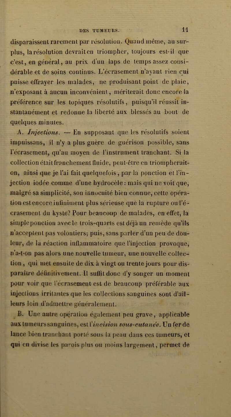 disparaissent rarement par résolution. Quand même, au sur- plus, la résolution devrait en triompher, toujours est-il que c’est, en général, au prix d’un laps de temps assez consi- dérable et de soins continus. L’écrasement n’ayant l ien oui puisse effrayer les malades, ne produisant point de plaie, n’exposant à aucun inconvénient, mériterait donc encore la préférence sur les topiques résolutifs, puisqu’il réussit in- stantanément et redonne la liberté aux blessés au bout de quelques minutes. A. Injections. — En supposant que les résolutifs soient impuissans, il n’y a plus guère de guérison possible, sans l’écrasement, qu’au moyen de l’instrument tranchant. Si la collection était franchement fluide, peut-être en triompherait- on, ainsi que je l’ai fait quelquefois, par la ponction et l’in- jection iodée comme d’une hydrocèle : mais qui ne voit que, malgré sa simplicité, son innocuité bien connue, cette opéra- tion est encore infiniment plus sérieuse que la rupture ou l’é - crasement du kyste? Pour beaucoup de malades, en effet, la simpleponction avec le trois-quarts est déjà un remède qu’ils n’acceptent pas volontiers; puis, sans parler d’un peu de dou- leur, de la réaction inflammatoire que l’injection provoque, n’a-t-on pas alors une nouvelle tumeur, une nouvelle collec- tion , qui met ensuite de dix à vingt ou trente jours pour dis- paraître définitivement. Il suffit donc d’y songer un moment pour voir que l’écrasement est de beaucoup préférable aux injections irritantes que les collections sanguines sont d’ail- leurs loin d’admettre généralement. B. Une autre opération également peu grave, applicable aux tumeurs sanguines, est \'incision sous-cutanée. Un ferde lance bien tranchant porté sous la peau dans ces tumeurs, et qui en divise les parois plus ou moins largement, permet de