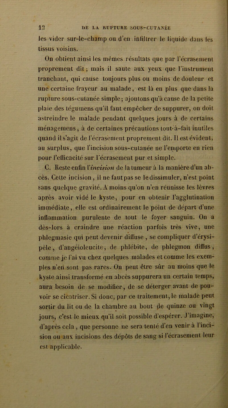 les vider sur-le-champ ou d’en infiltrer le liquide dans les tissus voisins. On obtient ainsi les mêmes résultats que par l'écrasement proprement dit ; mais il saute aux yeux que l'instrument tranchant, qui cause toujours plus ou moins de douleur et une certaine frayeur au malade, est là en plus que dans la rupture sous-cutanée simple; ajoutons qu’à cause de la petite plaie des légumens qu’il faut empêcher de suppurer, on doit astreindre le malade pendant quelques jours a de certains ménagemens, à de certaines précautions tout-à-fait inutiles quand il s’agit de l'écrasement proprement dit. Il est évident, au surplus, que l’incision sous-cutanée ne l’emporte en rien pour l’efficacité sur l’écrasement pur et simple. C. Reste enfin l'incision de la tumeur à la manière d’un ab- cès. Celle incision, il ne faut pas se le dissimuler, n’est point sans quelque gravité. A moins qu’on n’en réunisse les lèvres après avoir vidé le kyste, pour en obtenir l’agglutination immédiate, elle est ordinairement le point de départ d’une inflammation purulente de tout le foyer sanguin. On a dès-lors à craindre une réaction parfois très vive, une phlegmasie qui peut devenir diffuse , se compliquer d’érysi- pèle , d’angéioleucite, de phlébite, de phlegmon diffus, comme je l’ai vu chez quelques malades et comme les exem- ples n’eri sont pas rares. On peut être sûr au moins que le kyste ainsi transformé en abcès suppurera un certain temps, aura besoin de se modifier, de se délerger avant de pou- voir se cicatriser. Si donc, par ce traitement, le malade peut sortir du lit ou de la chambre au bout (le quinze ou vingt jours, c’est le mieux qu’il soit possible d’espérer. J’imagine, d’après cela , que personne ne sera tenté d’en venir à l’inci- sion ou aux incisions des dépôts de sang si l’écrasement leur est applicable.