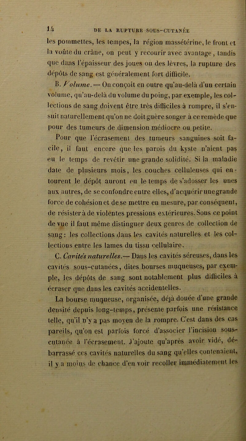 les pommelles, les tempes, la région massétérine, le front et la voûte du crâne, on peut y recourir avec avantage, tandis que dans l’épaisseur des joues ou des lèvres, la rupture des dépôts de sang est généralement fort difficile. B. Volume. — On conçoit en outre qu’au-delà d’un certain volume, qu’au-delà du volume du poing, par exemple, les col- lections de sang doivent être très difficiles à rompre, il s’en- suit naturellement qu’on ne doit guère songer à ce remède que pour des tumeurs de dimension médiocre ou petite. Pour que l’écrasement des tumeurs sanguines soit fa- cile, il faut encore que les parois du kyste n’aient pas eu le temps de revêtir une grande solidité. Si la maladie date de plusieurs mois, les couches celluleuses qui en- tourent le dépôt auront eu le temps de s’adosser les unes aux autres, de se confondre entre elles, d’acquérir unegrande force de cohésion et de se mettre en mesure, par conséquent, de résistera de violentes pressions extérieures. Sous ce point de vue il faut même distinguer deux genres de collection de sang: les collections dans les cavités naturelles et les col- lections entre les lames du tissu cellulaire. C. Cavités naturelles.— Dans les cavités séreuses, dans les cavités sous-cutanées, dites bourses muqueuses, par exem- ple, les dépôts de sang sont notablement plus difficiles à écraser que dans les cavités accidentelles. La bourse muqueuse, organisée, déjà douée d’une grande densité depuis long-temps, présente parfois une résistance telle, qu’il n’y a pas moyen de la rompre. C’est dans des cas pareils, qu’on est parfois forcé d’associer l’incision sous- cutanée à l’écrasement. J’ajoute qu’après avoir vidé, dé- barrassé ces cavités naturelles du sang qu’elles contenaient, il y a moins de chance d’en voir recoller immédiatement les