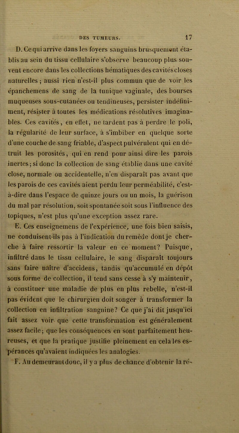 D. Ce qui arrive dans les foyers sanguins brusquement éta- blis au sein du tissu cellulaire s’observe beaucoup plus sou- vent encore dans les collections hématiques descavitéscloses naturelles ; aussi rien n’esl-il plus commun que de voir les épanchemens de sang de la tunique vaginale, des bourses muqueuses sous-cutanées ou tendineuses, persister indéfini- ment, résister à toutes les médications résolutives imagina- bles. Ces cavités, en effet, ne tardent pas à perdre le poli, la régularité de leur surface, à s’imbiber en quelque sorte d’une couche de sang friable, d’aspect pulvérulent qui en dé- truit les porosités, qui en rend pour ainsi dire les parois inertes; si donc la collection de sang établie dans une cavité close, normale ou accidentelle, n’en disparaît pas avant que les parois de ces cavités aient perdu leur perméabilité, c’est- à-dire dans l’espace de quinze jours ou un mois, la guérison du mal par résolution, soit spontanée soit sous l’influence des topiques, n’est plus qu’une exception assez rare. E. Ces enseignemens de l’expérience, une fois bien saisis, ne conduisent-ils pas à l’indication duremède donlje cher- che à faire ressortir la valeur en ce moment? Puisque, infiltré dans le tissu cellulaire, le sang disparaît toujours sans faire naître d’accidens, tandis qu’accumulé en dépôt sous forme de collection, il tend sans cesse à s’y maintenir, à constituer une maladie de plus en plus rebelle, n’esl-il pas évident que le chirurgien doit songer à transformer la collection en infiltration sanguine? Ce que j’ai dit jusqu’ici fait assez voir que celle transformation est généralement assez facile; que les conséquences en sont parfaitement heu- reuses, et que la pratique justifie pleinement en cela les es- pérances qu’avaient indiquées les analogies. F. Au demeuranldonc, il y a plus de chance d’obtenir la ré-