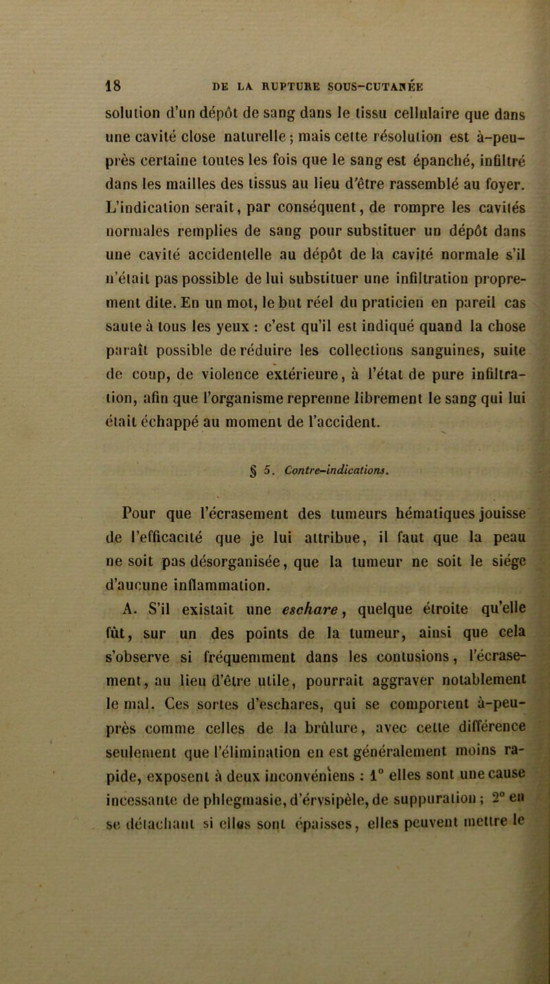 solution d’un dépôt de sang dans le tissu cellulaire que dans une cavité close naturelle ; mais cette résolution est à-peu- près certaine toutes les fois que le sang est épanché, infiltré dans les mailles des tissus au lieu d'être rassemblé au foyer. L’indication serait, par conséquent, de rompre les cavités normales remplies de sang pour substituer un dépôt dans une cavité accidentelle au dépôt de la cavité normale s’il n’était pas possible de lui substituer une infiltration propre- ment dite. En un mol, le but réel du praticien en pareil cas saule à tous les yeux : c’est qu’il est indiqué quand la chose paraît possible de réduire les collections sanguines, suite de coup, de violence extérieure, à l’état de pure infiltra- tion, afin que l’organisme reprenne librement le sang qui lui était échappé au moment de l’accident. § 5. Contre-indications. Pour que l’écrasement des tumeurs hématiques jouisse de l’efficacité que je lui attribue, il faut que la peau ne soit pas désorganisée, que la tumeur ne soit le siège d’aucune inflammation. A. S’il existait une eschare, quelque étroite qu’elle fût, sur un des points de la tumeur, ainsi que cela s’observe si fréquemment dans les contusions, l’écrase- ment, au lieu d’être utile, pourrait aggraver notablement le mal. Ces sortes d’eschares, qui se comportent à-peu- près comme celles de la brûlure, avec celte différence seulement que l’élimination en est généralement moins ra- pide, exposent à deux inconvéntens : 1° elles sont une cause incessante de phlegmasie, d’érvsipèle, de suppuration ; 2° en st; détachant si elles sont épaisses, elles peuvent mettre le