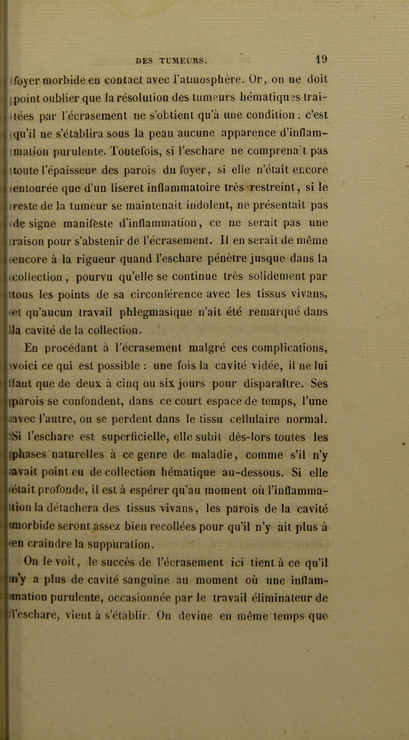 foyer morbide en contact avec l’atmosphère. Or, on ne doit point oublier que la résolution des tumeurs hématiques trai- tées par l'écrasement ne s’obtient qu’à une condition . c’est qu’il ne s’établira sous la peau aucune apparence d’inflam- mation purulente. Toutefois, si l’eschare ne comprenat pas toute l’épaisseur des parois du foyer, si elie n’était encore entourée que d’un liseret inflammatoire très restreint, si le ireste de la tumeur se maintenait indolent, ne présentait pas désigné manifeste d’inflammation, ce ne serait pas une i raison pour s’abstenir de l’écrasement. Il en serait de même ^encore à la rigueur quand l’eschare pénètre jusque dans la «collection, pourvu qu’elle se continue très solidement par Ittous les points de sa circonférence avec les tissus vivans, • et qu’aucun travail phlegmasique n’ait été remarqué dans lia cavité de la collection. En procédant à l'écrasement malgré ces complications, 'voici ce qui est possible : une fois la cavité vidée, il ne lui Haut que de deux à cinq ou six jours pour disparaître. Ses (parois se confondent, dans ce court espace de temps, l’une ;avec l’autre, ou se perdent dans le tissu cellulaire normal. LSi l’eschare est superficielle, elle subit dès-lors toutes les (phases naturelles à ce genre de maladie, comme s’il n’y avait point eu de collection hématique au-dessous. Si elle I Mêlait profonde, il est à espérer qu’au moment où l’inflamma- tion la détachera des tissus vivans, les parois de la cavité imorbide seront assez bien recollées pour qu’il n’y ail plus à i <en craindre la suppuration. On le voit, le succès de l’écrasement ici lient à ce qu’il m’y a plus de cavité sanguine au moment où une inflam- mation purulente, occasionnée par le travail éliminateur de ; l’eschare, vient à s’établir. On devine en même temps que