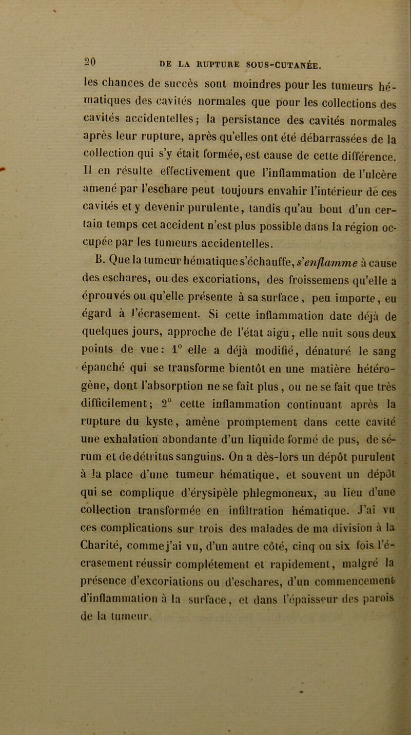 les chances de succès sont moindres pour les tumeurs hé- matiques des cavilés normales que pour les collections des cavités accidentelles; la persistance des cavités normales après leur rupture, après quelles ont été débarrassées de la collection qui s y était formée, est cause de cette différence. Il en résulte effectivement que l’inflammation de l’ulcère amené par l’eschare peut toujours envahir l’intérieur de ces cavités et y devenir purulente, tandis qu’au bout d’un cer- tain temps cet accident n’est plus possible dans la région oc- cupée par les tumeurs accidentelles. B. Que la tumeur hématique s’échauffe, s'enflamme à cause des eschares, ou des excoriations, des froissemens qu’elle a éprouvés ou qu’elle présente à sa surface , peu importe, eu égard à l’écrasement. Si celte inflammation date déjà de quelques jours, approche de l’état aigu, elle nuit sous deux points de vue: 1° elle a déjà modifié, dénaturé le sang épanché qui se transforme bientôt en une matière hétéro- gène, dont l’absorption ne se fait plus, ou ne se fait que très difficilement; 2° celte inflammation continuant après la rupture du kyste, amène promptement dans cette cavité une exhalation abondante d’un liquide formé de pus, de sé- rum et de détritus sanguins. On a dès-lors un dépôt purulent à la place d’une tumeur hématique, et souvent un dépôt qui se complique d’érysipèle phlegmoneux, au lieu d’une collection transformée en infiltration hématique. J’ai vu ces complications sur trois des malades de ma division à la Charité, comme j’ai vu, d’un autre côté, cinq ou six fois l’é- crasement réussir complètement et rapidement, malgré la présence d’excoriations ou d’eschares, d’un commencement d’inflammation à la surface, et dans l’épaisseur des parois de la tumeur.