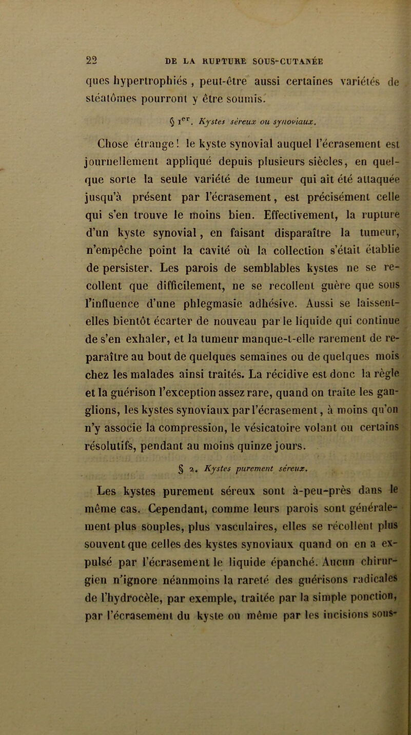 ques hypertrophiés , peut-être aussi certaines variétés de stéalômes pourront y être soumis. § Ier. Kystes séreux ou synoviaux. Chose étrange! le kyste synovial auquel l’écrasement est journellement appliqué depuis plusieurs siècles, en quel- que sorte la seule variété de tumeur qui ait été attaquée jusqu’à présent par l’écrasement, est précisément celle qui s’en trouve le moins bien. Effectivement, la rupture d’un kyste synovial, en faisant disparaître la tumeur, n’empêche point la cavité où la collection s’était établie de persister. Les parois de semblables kystes ne se re- collent que difficilement, ne se recollent guère que sous l’influence d’une phlegmasie adhésive. Aussi se laissent- elles bientôt écarter de nouveau parle liquide qui continue de s’en exhaler, et la tumeur manque-t-elle rarement de re- paraître au bout de quelques semaines ou de quelques mois chez les malades ainsi traités. La récidive est donc la règle et la guérison l’exception assez rare, quand on traite les gan- glions, les kystes synoviaux par l’écrasement, à moins qu’on n’y associe la compression, le vésicatoire volant ou certains résolutifs, pendant au moins quinze jours. § 2. Kystes purement séreux. Les kystes purement séreux sont à-peu-près dans le même cas. Cependant, comme leurs parois sont générale- ment plus souples, plus vasculaires, elles se récollent plus souvent que celles des kystes synoviaux quand on en a ex- pulsé par l’écrasement le liquide épanché. Aucun chirur- gien n’ignore néanmoins la rareté des guérisons radicales de l’hydrocèle, par exemple, traitée par la simple ponction, par l’écrasement du kyste ou même par les incisions sous-