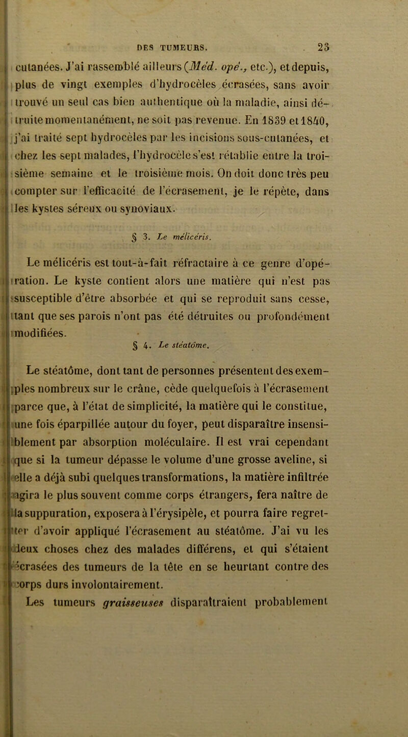 cutanées. J’ai rassemblé ailleurs(Mèd. ope., etc ), etdepuis, plus de vingt exemples d’hydrocèles écrasées, sans avoir trouvé un seul cas bien authentique où la maladie, ainsi dé- I ' ! truite momentanément, ne soit pas revenue. En 1839 etlSôO, t j’ai traité sept hydrocèles par les incisions sous-cutanées, et [ il chez les sept malades, l’hydrocèle ses! rétablie entre la troi- sième semaine et le troisième mois. On doit donc très peu ; compter sur l’efficacité de l’écrasement, je le répète, dans 1 les kystes séreux ou synoviaux. § 3. Le mélicéris. Le mélicéris est toul-à-fait réfractaire à ce genre d’opé- « ration. Le kyste contient alors une matière qui n’est pas i susceptible d’être absorbée et qui se reproduit sans cesse, .. 11 tant que ses parois n’ont pas été détruites ou profondément modifiées. § 4. Le stéatôme. Le stéatôme, dont tant de personnes présentent des exem- ples nombreux sur le crâne, cède quelquefois à l’écrasement > parce que, à l’état de simplicité, la matière qui le constitue, r une fois éparpillée autour du foyer, peut disparaître insensi- blement par absorption moléculaire. O est vrai cependant j que si la tumeur dépasse le volume d’une grosse aveline, si I elle a déjà subi quelques transformations, la matière infiltrée | >agira le plus souvent comme corps étrangers, fera naître de la suppuration, exposera à l’érysipèle, et pourra faire regrel- I tter d’avoir appliqué l’écrasement au stéatôme. J’ai vu les ' deux choses chez des malades différens, et qui s’étaient I | écrasées des tumeurs de la tête en se heurtant contre des I;orps durs involontairement. Les tumeurs graisseuses disparaîtraient probablement : , •*