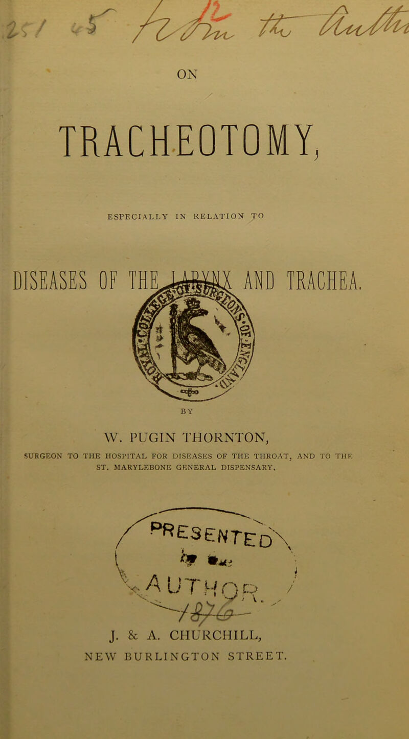 TRACHEOTOMY, ESPECIALLY IN RELATION TO DISEASES OF THE AND TRACHEA. W. PUGIN THORNTON, SURGEON TO THE HOSPITAL FOR DISEASES OF THE THROAT, AND TO THE ST. MARYLEBONE GENERAL DISPENSARY. •Presented\ VAUTHOP / y* > \ J. & A. CHURCHILL, NEW BURLINGTON STREET.