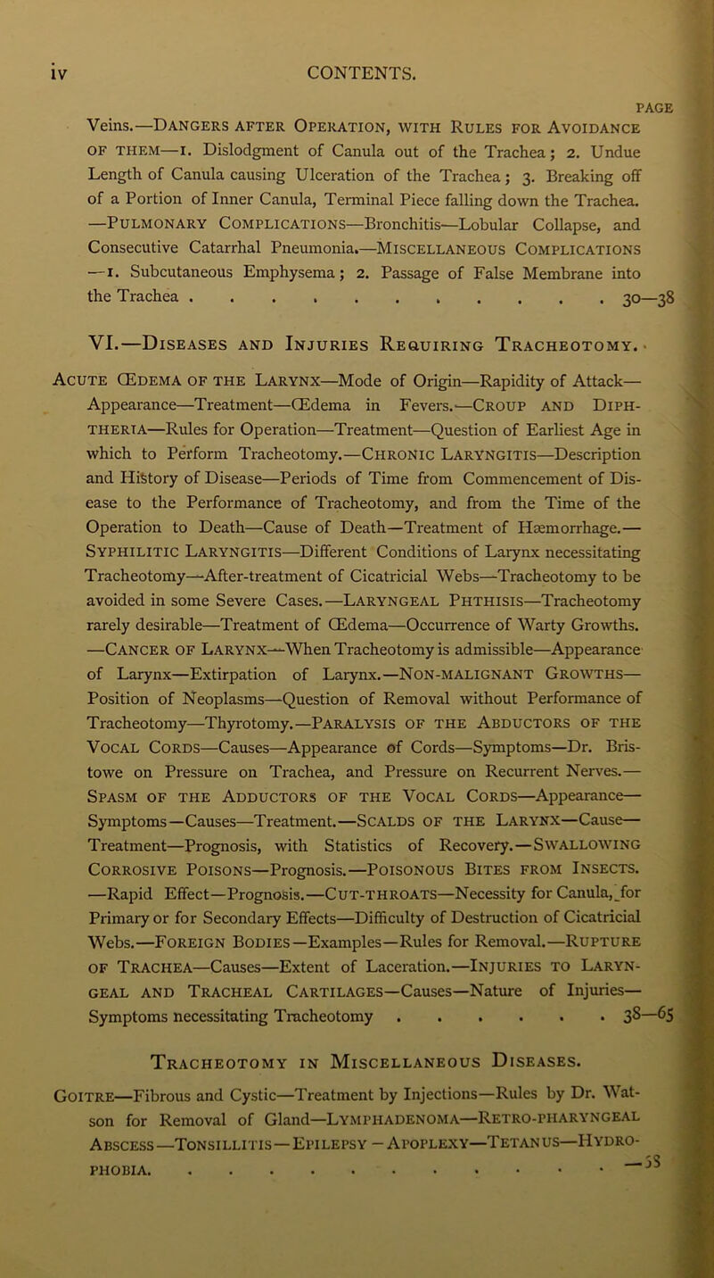 PAGE Veins.—Dangers after Operation, with Rules for Avoidance of them—i. Dislodgment of Canula out of the Trachea ; 2. Undue Length of Canula causing Ulcération of the Trachea ; 3. Breaking off of a Portion of Inner Canula, Terminal Piece falling down the Trachea. —Pulmonary Complications—Bronchitis—Lobular Collapse, and Consecutive Catarrhal Pneumonia.—Miscellaneous Complications —1. Subcutaneous Emphysema ; 2. Passage of False Membrane into the Trachea ........... 30—38 VI.—Diseases and Injuries Reguiring Tracheotomy. • Acute Œdema of THE Larynx—Mode of Origin—Rapidity of Attack— Appearance—Treatment—Œdema in Fevers.'—Croup and Diph- therta—Rules for Operation—Treatment—Question of Earliest Age in which to Perforai Tracheotomy.—CHRONic LarYNGITIS—Description and HiStory of Disease—Periods of Time from Commencement of Dis- ease to the Performance of Tracheotomy, and from the Time of the Operation to Death—Cause of Death—Treatment of Hæmorrhage.— Syphilitic Laryngitis—Different Conditions of Larynx necessitating Tracheotomy—After-treatment of Cicatricial Webs—Tracheotomy to be avoided in some Severe Cases.—Laryngeal Phthisis—Tracheotomy rarely désirable—Treatment of Œdema—Occurrence of Warty Growths. —Cancer of Larynx—When Tracheotomy is admissible—Appearance of Larynx—Extirpation of Larynx.—Non-malignant Growths— Position of Neoplasms—Question of Removal without Performance of Tracheotomy—Thyrotomy.—Paralysis of the Abductors of the Vocal Cords—Causes—Appearance of Cords—Symptoms—Dr. Bris- towe on Pressure on Trachea, and Pressure on Récurrent Nerves.— Spasm of THE Adductors of the Vocal Cords—Appearance— Symptoms—Causes—Treatment.—Scalds of the Larynx—Cause— Treatment—Prognosis, with Statistics of Recovery.—Swallowing Corrosive Poisons—Prognosis.—Poisonous Bites from Insects. —Rapid Effect—Prognosis.—Cut-throats—Necessity for Canula, for Primary or for Secondary Effects—Difficulty of Destruction of Cicatricial Webs.—Foreign Bodies—Examples—Rules for Removal.—Rupture of Trachea—Causes—Extent of Lacération.—Injuries to Laryn- geal and Trachéal Cartilages—Causes—Nature of Injuries— Symptoms necessitating Tracheotomy 3^—65 Tracheotomy in Miscellaneous Diseases. Goitre—Fibrous and Cystic—Treatment by Injections—Rules by Dr. Wat- son for Removal of Gland—Lymphadenoma—Retro-piiaryngeal Abscess—Tonsillitis—Epilepsy -Apoplexy—Tetanus—Hydro- . — 5S PHOBIA.