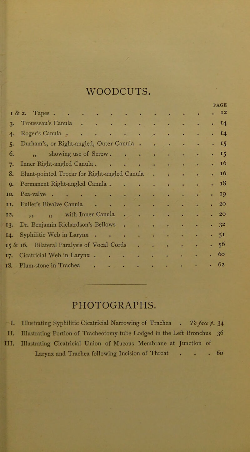 WOODCUTS. PAGE i & 2. Tapes 12 3. Trousseau’s Canula . . 14 4. Roger’s Canula . . . . 14 5. Durham’s, or Right-angled, Outer Canula . . . . . . 15 6. ,, showing use of Screw 15 7. Inner Right-angled Canula. . . . . . . . .16 8. Blunt-pointed Trocar for Right-angled Canula . . . . .16 9. Permanent Right-angled Canula 18 10. Pea-valve 19 11. Fuller’s Bivalve Canula 20 12. ,, ,, with Inner Canula ....... 20 13. Dr. Benjamin Richardson’s Bellows 32 14. Syphilitic Web in Larynx 51 15 & 16. Bilateral Paralysis of Vocal Cords ...... 5^ 17. Cicatricial Web in Larynx 60 18. Plum-stone in Trachea 62 PHOTOGRAPHS. I. Illustrating Syphilitic Cicatricial Narrowing of Trachea . To face p. 34 II. Illustrating Portion of Tracheotomy-tube Lodged in the Left Bronchus 36 III. Illustrating Cicatricial Union of Mucous Membrane at Junction of Larynx and Trachea following Incision of Throat . . .60