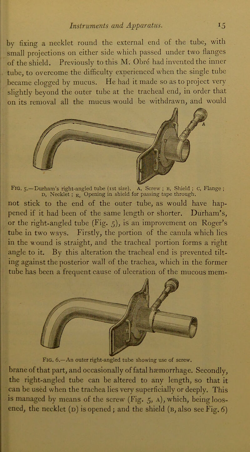 by fixing a necklet round the external end of the tube, with small projections on either side which passed under two flanges of the shield. Previously to this M. Obré had invented the inner tube, to overcome the difficulty experienced when the single tube became clogged by mucus. He had it made so as to project very slightly beyond the outer tube at the trachéal end, in order that on its removal ail the mucus would be withdrawn, and would Fig. 5.— Durham s right-angled tube (ist size). A, Screw ; B, Shield ; c, Flange ; D, Necklet ; e, Opening in shield for passing tape through-. not stick to the end of the outer tube, as would hâve hap- pened if it had been of the same length or shorter. Durham’s, or the right-angled tube (Fig. 5), is an improvement on RogeFs tube in two ways. Firstly, the portion of the canula which lies in the wound is straight, and the trachéal portion forms a right angle to it. By this alteration the trachéal end is prevented tilt- ing against the posterior wall of the trachea, which in the former tube has been a frequent cause of ulcération of the mucous mem- Fig. 6.—An outer right-angled tube showing use of screw. brane of that part, and occasionally of fatal hæmorrhage. Secondly, the right-angled tube can be altered to any length, so that it can be used when the trachca lies very superficially or deeply. This is managed by means of the screw (Fig. 5, a), which, beingloos- encd, the necklet (d) isopened; and the shield (b, also seeFig. 6)