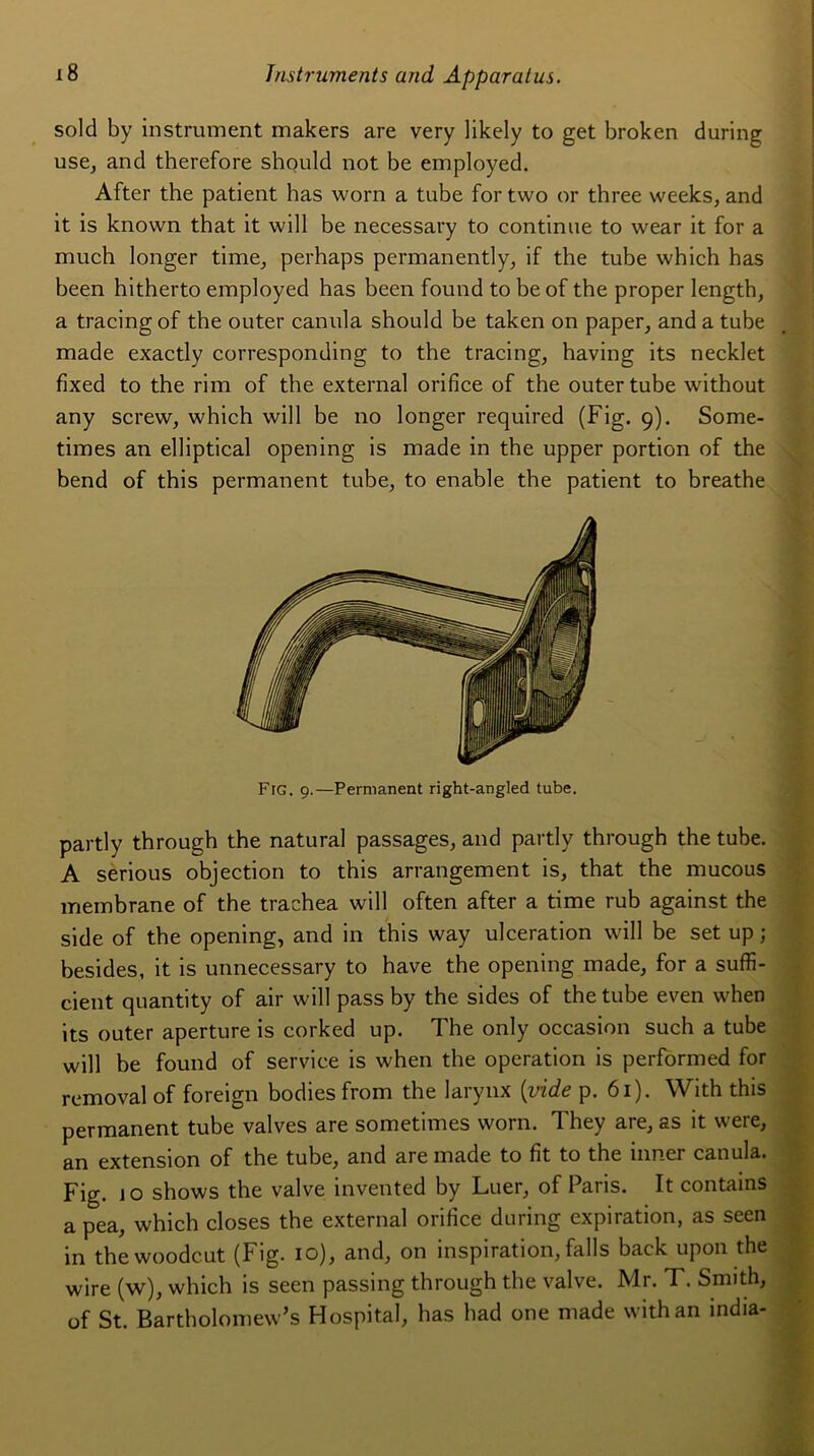 sold by instrument makers are very likely to get broken during use, and therefore should not be employed. After the patient has worn a tube for two or three weeks, and it is known that it will be necessary to continue to wear it for a much longer time, perhaps permanently, if the tube which has been hitherto employed has been found to be of the proper length, a tracingof the outer canula should be taken on paper, and a tube made exactly corresponding to the tracing, having its necklet fixed to the rim of the external orifice of the outer tube without any screw, which will be no longer required (Fig. 9). Some- times an elliptical opening is made in the upper portion of the bend of this permanent tube, to enable the patient to breathe Fig. 9.—Permanent right-angled tube. partly through the natural passages, and partly through the tube. A serious objection to this arrangement is, that the mucous membrane of the trachea will often after a time rub against the side of the opening, and in this way ulcération will be set up ; besides, it is unnecessary to hâve the opening made, for a suffi- cient quantity of air will pass by the sides of the tube even when its outer aperture is corked up. The only occasion such a tube will be found of service is when the operation is performed for removal of foreign bodiesfrom the larynx {vide p. 61). With this permanent tube valves are sometimes worn. They are, as it were, an extension of the tube, and are made to fit to the inner canula. Fig. jo shows the valve invented by Luer, of Pans. It contains a pea, which closes the external orifice during expiration, as seen in the woodc.ut (Fig. 10), and, on inspiration, falls back upon the wire (w), which is seen passing through the valve. Mr. T. Smith, of St. Bartholomew’s Hospital, has had one made with an india-