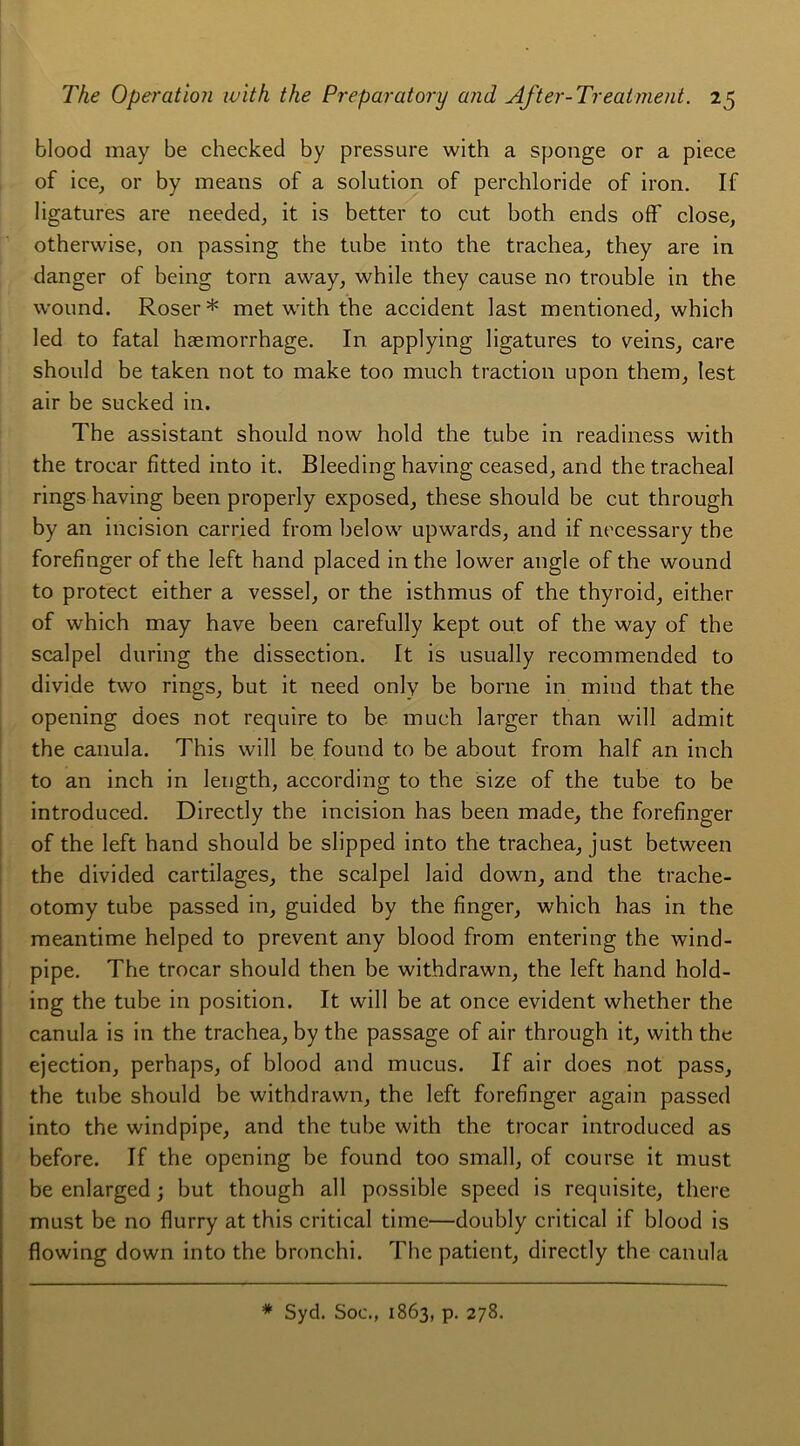 blood may be checked by pressure with a sponge or a piece of ice, or by means of a solution of perchloride of iron. If ligatures are needed, it is better to eut both ends off close, otherwise, on passing the tube into the trachea, they are in danger of being torn away, while they cause no trouble in the wound. Roser* met with the accident last mentioned, which led to fatal hæmorrhage. In applying ligatures to veins, care should be taken not to make too much traction upon them, lest air be sucked in. The assistant should now hold the tube in readiness with the troear fitted into it. Bleeding having ceased, and the trachéal rings having been properly exposed, these should be eut through by an incision carried from below upwards, and if necessary the forefinger of the left hand placed in the lower angle of the wound to protect either a vessel, or the isthmus of the thyroid, either of which may hâve been carefully kept out of the way of the scalpel during the dissection. It is usually recommended to divide two rings, but it need only be borne in mind that the opening does not require to be much larger than will admit the canula. This will be found to be about from half an inch to an inch in leugth, according to the size of the tube to be introduced. Directly the incision has been made, the forefinger of the left hand should be slipped into the trachea, just between the divided cartilages, the scalpel laid down, and the trache- otomy tube passed in, guided by the finger, which has in the meantime helped to prevent any blood from entering the wind- pipe. The troear should then be withdrawn, the left hand hold- ing the tube in position. It will be at once évident whether the canula is in the trachea, by the passage of air through it, with the éjection, perhaps, of blood and mucus. If air does not pass, the tube should be withdrawn, the left forefinger again passed into the windpipe, and the tube with the troear introduced as before. If the opening be found too small, of course it must be enlarged ; but though ail possible speed is requisite, tliere must be no flurry at this critical time—doubly critical if blood is flowing down into the bronchi. The patient, directly the canula * Syd. Soc., 1863, p. 278.