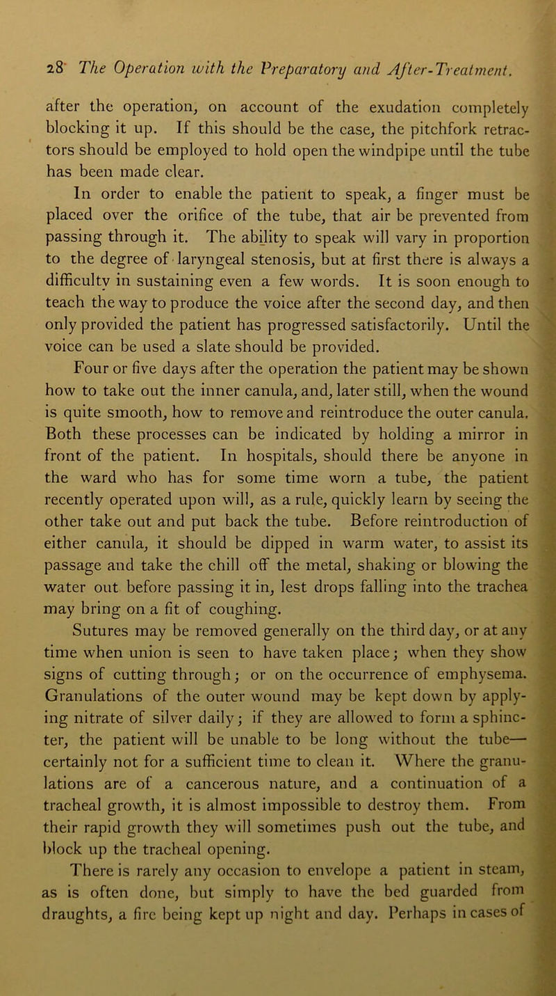 after the operation, on account of the exudation eompletely blocking it up. If this should be the case, the pitchfork retrac- tors should be employed to hold open the windpipe until the tube has been made clear. In order to enable the patient to speak, a finger must be placed over the orifice of the tube, that air be prevented from passing through it. The ability to speak will vary in proportion to the degree of laryngeal stenosis, but at first there is alvvays a difficultv in sustaining even a few words. It is soon enough to teach the way to produce the voice after the second day, and then only provided the patient has progressed satisfactorily. Until the voice can be used a slate should be provided. Four or five days after the operation the patient may be shown how to take out the inner canula, and, later still, when the wound is quite smooth, how to removeand reintroduce the outer canula. Both these processes can be indicated by holding a mirror in front of the patient. In hospitals, should there be anyone in the ward who has for some time worn a tube, the patient recently operated upon will, as a rule, quickly learn by seeing the other take out and put back the tube. Before réintroduction of either canula, it should be dipped in warm water, to assist its passage and take the chill off the métal, shaking or blowing the water out before passing it in, lest drops falling into the trachea may bring on a fit of coughing. Sutures may be removed generally on the third day, or at anv time when union is seen to hâve taken place ; when they show signs of cutting through; or on the occurrence of emphysema. Granulations of the outer wound may be kept down by apply- ing nitrate of silver daily ; if they are allowed to form a sphinc- ter, the patient will be unable to be long without the tube— certainly not for a sufficient time to clean it. Where the granu- lations are of a cancerous nature, and a continuation of a trachéal growth, it is almost impossible to destroy them. From their rapid growth they will sometimes push out the tube, and block up the trachéal opening. There is rare!y any occasion to envelope a patient in steam, as is often doue, but simply to hâve the bed guarded from draughts, a firc being kept up night and day. Perhaps in cases of