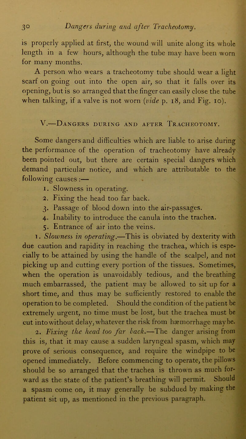 is properly applied at first, the wound will unité along its whole length in a few hours, although the tube may hâve been worn for many months. A person who wears a tracheotorny tube should vvear a light scarf on going out into the open air, so that it falls over its opening, butis so arranged that the finger can easily close the tube when talking, if a valve is not worn (vide p. 18, and Fig. io). V.—Dangers during and after Tracheotomv. Some dangers and difficulties which are liable to arise during the performance of the operation of tracheotorny hâve already been pointed out, but there are certain spécial dangers which demand particular notice, and which are attributable to the following causes :— 1. Slowness in operating. 2. Fixing the head too far back. 3. Passage of blood down into the air-passages. 4. Inability to introduce the canula into the trachea. 5. Entrance of air into the veins. î. Slowness in operating.—This is obviated by dexterity with due caution and rapidity in reaching the trachea, which is espe- eially to be attained by using the handle of the scalpel, and not picking up and cutting every portion of the tissues. Sometimes, when the operation is unavoidably tedious, and the breathing much embarrassed, the patient may be allowed to sit up for a short time, and thus may be sufficiently restored to enable the operation to be completed. Should the condition of the patient be extremely urgent, no time must be lost, but the trachea must be eut intowithout delay, whatever the risk from hæmorrhagc maybe. 2. Fixing the head too far back.—The danger arising from this is, that it may cause a sudden laryngeal spasm, which may prove of serious conséquence, and require the windpipe to be opened immediately. Before commencing to operate, the pillows should be so arranged that the trachea is thrown as much for- ward as the State of the patient’s breathing will permit. Should a spasm corne on, it may generally be subdued by making the patient sit up, as mentioned in the previous paragraph.