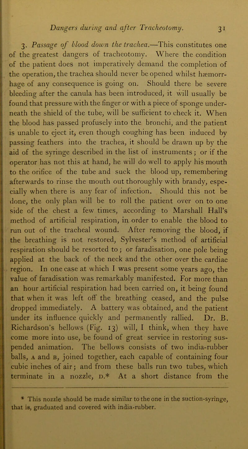 3. Passage of blood down the trachea.—This constitutes one of the greatest dangers of tracheotomy. Where the condition of the patient does not imperatively demand the completion of the operation, the trachea should never beopened whilst hæmorr- hage of any conséquence is going on. Should there be severe bleeding after the canula has been introduced, it will usually be found that pressure with the finger or with a piece of sponge under- neath the shield of the tube, will be sufficient to check it. When the blood has passed profusely into the bronchi, and the patient is unable to eject it, even though coughing has been induced by passing feathers into the trachea, it should be drawn up by the aid of the syringe described in the list of instruments ; or if the operator has not this at hand, he will do well to apply his mouth to the orifice of the tube and suck the blood up, remembering afterwards to rinse the mouth out thoroughly with brandy, espe- cially when there is any fear of infection. Should this not be done, the only plan will be to roll the patient over on to one side of the chest a few times, according to Marshall Hall’s method of artificial respiration, in order to enable the blood to run out of the trachéal wound. After removing the blood, if the breathing is not restored, SylvesteFs method of artificial respiration should be resorted to ; or faradisation, one pôle being applied at the baek of the neek and the other over the cardiac région. In one case at which I was présent some years ago, the value of faradisation was remarkably manifested. For more than an hour artificial respiration had been carried on, it being found that when it was left off the breathing ceased, and the puise dropped immediately. A battery was obtained, and the patient under its influence quickly and permanently rallied. Dr. B. Richardson’s bellows (Fig. 13) will, I think, when they hâve corne more into use, be found of great service in restoring sus- pended animation. The bellows consists of two india-rubber balls, a and b, joined together, each capable of containing four cubic inches of air; and from these balls run two tubes, which terminate in a nozzle, n.* At a short distance from the * This nozzle should be made similar to the one in the suction-syringe, that is, graduated and covered with india-rubber.