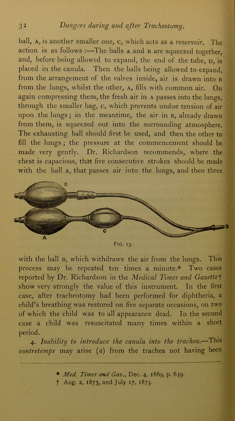 bail, a, is another smaller one, c, which acts as a réservoir. The action is as follows :—The balls a and b are squeezed together, and, before being allowed to expand, the end of the tube, d, is placed in the canula. Then the balls being allowed to expand, from the arrangement of the valves inside, air is drawn into b from the lungs, whilst the other, a, fîlls with common air. On again compressing them, the fresh air in a passes into the lungs, through the smaller bag, c, which prevents undue tension of air upon the lungs; in the meantime, the air in b, already drawn from them, is squeezed out into the surrounding atmosphère. The exhausting bail should first be used, and then the other to fill the lungs ; the pressure at the commencement should be made very gently. Dr. Richardson recommends, where the chest is capacious, that five consecutive strokes should be made with the bail a, that passes air into the lungs, and then three Fig. 13. with the bail b, which withdraws the air from the lungs. This process may be repeated ten times a minute.* Two cases reported by Dr. Richardson in the Medical Times and Gazettef show very strongly the value of this instrument. In the first case, after tracheotomy had been performed for diphtheria, a child’s breathing was restored on five separate occasions, on two of which the child was to ail appearance dead. In the second case a child was resuscitated many times within a short period. 4. Inability to introduce the canula into the trachea.—Tins contretemps may arise (a) from the trachea not having been * Med. Times and Gaz., Dec. 4, 1869, p. 619. f Aug. 2, 1873, and July 17, 1875.