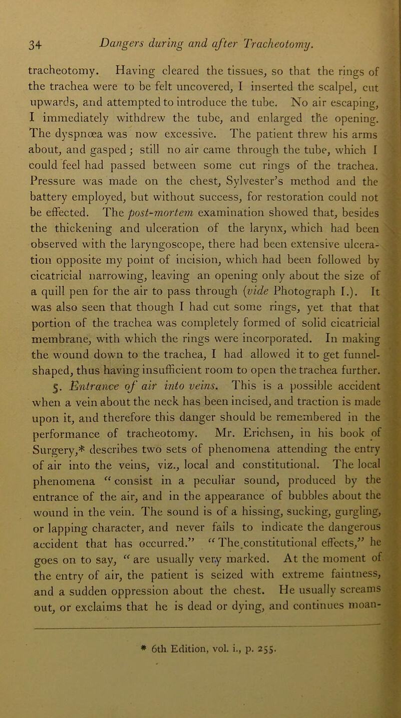 tracheotomy. Having deared the tissues, so that the rings of the trachea were to be fdt uncovered, I inserted the scalpel, eut upwards, and attempted to introduce the tube. No air escaping, I immediately withdrew the tube, and enlarged the opening. The dyspnoea was now excessive. The patient threw his arms about, and gasped ; still no air came through the tube, which I eould feel had passed between some eut rings of the trachea. Pressure was made on the chest, Sylvester’s method and the battery employed, but without success, for restoration could not be effected. The post-mortem examination showed that, besides the thickening and ulcération of the larynx, which had been observed with the laryngoscope, there had been extensive ulcéra- tion opposite iny point of incision, which had been followed by cicatricial narrowing, leaving an opening only about the size of a quill pen for the air to pass through (vide Photograph I.). It was also seen that though I had eut some rings, y et that that portion of the trachea was completely formed of solid cicatricial membrane, with which the rings were incorporated. In making the wound down to the trachea, I had allowed it to get funnel- shaped, thus having insufficient room to open the trachea further. 5. Entrance of air into veins. This is a possible accident when a vein about the neck has been incised, and traction is made upon it, and therefore this danger should be remembered in the performance of tracheotomy. Mr. Erichsen, in his book of Surgery,* describes two sets of phenomena attending the entry of air into the veins, viz., local and constitutional. The local phenomena “ consist in a peculiar sound, produced by the entrance of the air, and in the appearance of bubbles about the wound in the vein. The Sound is of a hissing, sucking, gurgling, or lapping character, and never fails to indicate the dangerous accident that has occurred.” “ The.constitutional effects,” he goes on to say, “ are usually ver.y marked. At the moment of the entry of air, the patient is seized with extreme faintness, and a sudden oppression about the chest. He usually screams out, or exclaims that he is dead or dying, and continues moan- * 6th Edition, vol. i., p. 255.