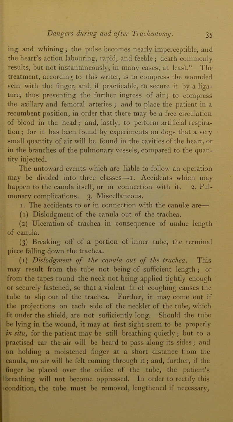 ing and whining; the puise becomes nearly imperceptible, aud the heart's action labouring, rapid, and feeble; death commonly results, but not instantaneously, in many cases, at least/’ The treatment, according to this writer, is to compress the wounded vein with the finger, and, if practicable, t'o secure it by a liga- ture, thus preventing the further ingress of air; to compress the axillary and fémoral arteries ; and to place the patient in a recumbent position, in order that there may be a free circulation of blood in the head; and, lastly, to perforai artificial respira- tion; for it has been found by experiments on dogs that a very small quantity of air will be found in the cavities of the heart, or in the branches of the pulmonary vessels, compared to the quan- tity injected. The untovvard events which are liable to follow an operation may be divided into three classes—i. Accidents which may happen to the canula itself, or in connection with it. 2. Pul- monary complications. 3. Miscellaneous. 1. The accidents to or in connection with the canulæ are— (1) Dislodgment of the canula out of the trachea. (2) Ulcération of trachea in conséquence of undue length of canula. (3) Breaking off of a portion of inner tube, the terminal piece falling down the trachea. (1) Dislodgment of the canula out of the trachea. This may resuit from the tube not being of sufficient length ; or from the tapes round the neck not being applied tightly enough or securely fastened, so that a violent fit of coughing causes the tube to slip out of the trachea. Further, it may corne out if the projections on each side of the necklet of the tube, which fit under the shield, are not sufficiently long. Should the tube be lying in the wound, it may at first sight seem to be properly in situ, for the patient may be still breathing quietly ; but to a practised car the air will be heard to pass along its sides ; and on holding a moistened finger at a short distance from the canula, no air will be felt coming through it ; and, further, if the finger be placed over the orifice of the tube, the patientas breathing will not become opprcsscd. I11 order to rectify this condition, the tube must be removed, iengthened if necessary,