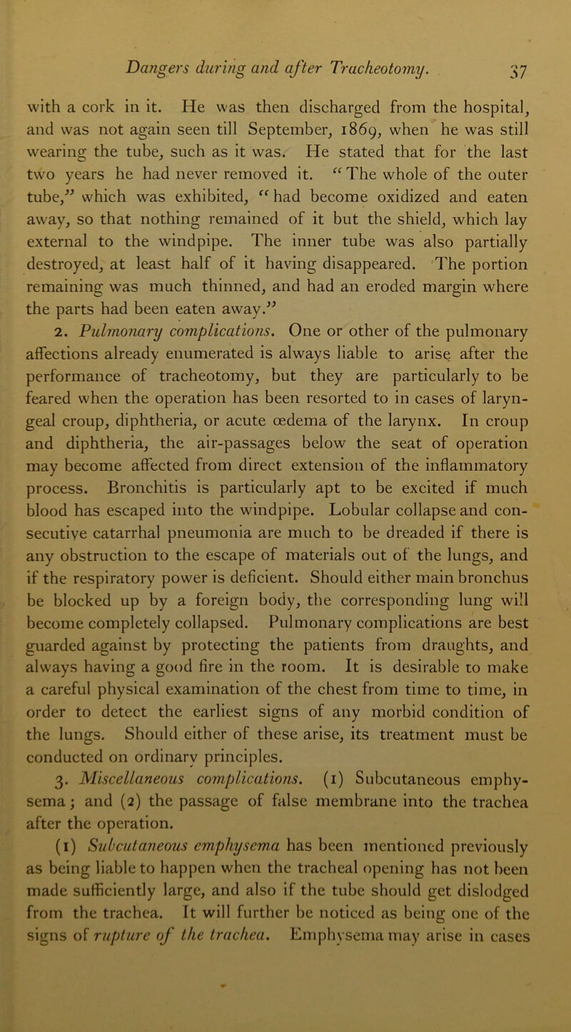 with a cork in it. He was then discharged from the hospital, and was not again seen till September, 1869, when he was still wearing the tube, such as it was. He stated that for the last two years he had never removed it. “Thewholeof the outer tube,” which was exhibited, “ had become oxidized and eaten away, so that nothing remained of it but the shield, which lay external to the windpipe. The inner tube was also partially destroyed, at least half of it having disappeared. The portion remaining was much thinned, and had an eroded margin where the parts had been eaten away.” 2. Pulmonary complications. One or other of the pulmonary affections already enumerated is always liable to arise after the performance of tracheotomy, but they are particularly to be feared when the operation lias been resorted to in cases of laryn- geal croup, diphtheria, or acute œdema of the larynx. In croup and diphtheria, the air-passages below the seat of operation may become affected from direct extension of the inflammatory process. Bronchitis is particularly apt to be excited if much blood has escaped into the windpipe. Lobular collapse and con- secutive catarrhal pneumonia are much to be dreaded if there is any obstruction to the escape of materials out of the lungs, and if the respiratory power is déficient. Should either main bronchus be blocked up by a foreign body, the corresponding lung will become completely collapsed. Pulmonary complications are best guarded against by protecting the patients from draughts, and always having a good fire in the room. It is désirable to make a careful physical examination of the chest from time to time, in order to detect the earliest signs of any morbid condition of the lungs. Should either of these arise, its treatment must be conducted on ordinarv principles. 3. Miscellaneous complications. (1) Subcutaneous emphy- sema ; and (2) the passage of false membrane into the trachea after the operation. (1) Subcutaneous emphysema has been mentioned previously as being liable to happen when the trachéal opening has not been made sufficiently large, and also if the tube should get dislodged from the trachea. It will further be noticed as being one of the signs of rupture of the trachea. Emphysema may arise in cases