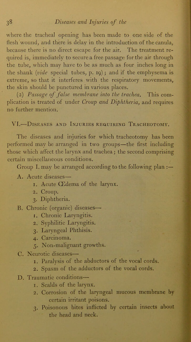 where the trachéal opeaing has been made to one side of the flesh wound, and there is delay in the introduction of thecanula, because there is no direct escape for the air. The treatment re- quired is, immediately to securea free passage for the air through the tube, which may hâve to be as much as four inches long in the shank (vide spécial tubes, p. 19) ; and if the emphysema is extreme, so that it interfères with the respiratory movements, the skin should be punctured in various places. (2) Passage of faise membrane into the Irachea. This com- plication is treated of under Croup and Diphtheria, and requires no further mention. VI.—Diseases and Injuries requiring Tracheotomy. The diseases and injuries for which tracheotomy has been performed may be arranged in two groups—the first including those which affect the larynx and trachea ; the second comprising certain miscellaneous conditions. Group I. may be arranged according to the following plan A. Acute diseases— 1. Acute Œdema of the larynx. 2. Croup. 3. Diphtheria. B. Chronic (organic) diseases—- 1. Chronic Laryngitis. 2. Syphilitic Laryngitis. 3. Laryngeal Phthisis. 4. Carcinoma. 5. Non-malignant growths. C. Neurotic diseases— 1. Paralysis of the abductors of the vocal cords. 2. Spasm of the adductors of the vocal cords. D. Traumatic conditions— 1. Scalds of the larynx. 2. Corrosion of the laryngeal mucous membrane by certain irritant poisons. 3. Poisonous bites inflicted by certain insects about the head and neck.