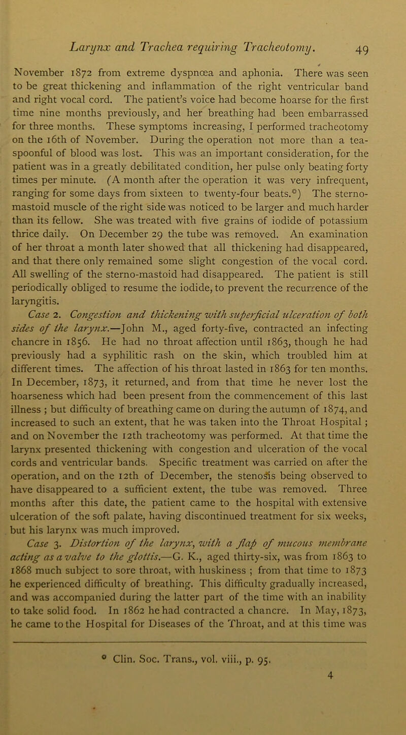 November 1872 from extreme dyspnœa and aphonia. There vvas seen to be great thickening and inflammation of the right ventricular band and right vocal cord. The patient’s voice had become hoarse for the first time nine months previously, and her breathing had been embarrassed for three months. These symptoms increasing, I performed tracheotomy on the iôth of November. During the operation not more than a tea- spoonful of blood was lost. This was an important considération, for the patient was in a greatly debilitated condition, her puise only beatingforty times per minute. (A month after the operation it was very infrequent, ranging for some days from sixteen to twenty-four beats.°) The sterno- mastoid muscle of the right side was noticed to be larger and much harder than its fellow. She was treated with five grains of iodide of potassium thrice daily. On December 29 the tube was removed. An examination of her throat a month later showed that ail thickening had disappeared, and that there only remained some slight congestion of the vocal cord. Ail swelling of the sterno-mastoid had disappeared. The patient is still periodically obliged to résumé the iodide, to prevent the récurrence of the laryngitis. Case 2. Congestion and thickening with superficiel ulcération of both sides of the larynx.—John M., aged forty-five, contracted an infecting chancre in 1856. He had no throat affection until 1863, though he had previously had a syphilitic rash on the skin, which troubled him at different times. The affection of his throat lasted in 1863 for ten months. In December, 1873, it returned, and from that time he never lost the hoarseness which had been présent from the commencement of this last illness ; but difficulty of breathing came on during the autumn of 1874, and increased to such an extent, that he was taken into the Throat Hospital ; and on November the I2th tracheotomy was performed. At that time the larynx presented thickening with congestion and ulcération of the vocal cords and ventricular bands. Spécifie treatment was carried on after the operation, and on the I2th of December, the stenosis being observed to hâve disappeared to a sufficient extent, the tube was removed. Three months after this date, the patient came to the hospital with extensive ulcération of the soft palate, having discontinued treatment for six weeks, but his larynx was much improved. Case 3. Distortion of the larynx, with a flap of inucous membrane acting as a valve to the glottis.—G. K., aged thirty-six, was from 1863 to 1868 much subject to sore throat, with huskiness ; from that time to 1873 he experienced difficulty of breathing. This difficulty gradually increased, and was accompanied during the latter part of the time with an inability to take solid food. In 1862 hehad contracted a chancre. In May, 1873, he came tothe Hospital for Diseases of the Throat, and at this time was 0 Clin. Soc. Trans., vol. viii., p. 95. 4