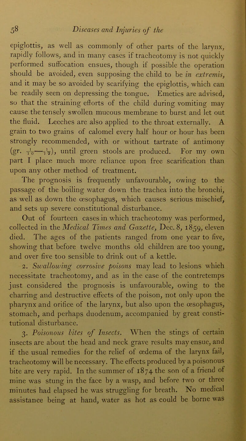 epiglottis, as well as coinmonly of other parts of the larynx, rapidly follows, and in many cases if tracheotomy is not quickly performed suffocation ensues, though if possible the operation should be avoided, even supposing the child to be in extremis, and it may be so avoided by scarifying the epiglottis, which can be readily seen on depressing the tongue. Emetics are advised, so that the straining efforts of the child during vomiting may cause the tensely swollen mucous membrane to burst and let out the fluid. Leeches are also applied to the throat externally. A grain to two grains of calomel every half hour or hour has been strongly recommended, with or without tartrate of antimony (gr. tô—jV) ) until green stools are produced. For my own part I place much more reliance upon free scarification than upon any other method of treatment. The prognosis is frequently unfavourable, owing to the passage of the boiling water down the trachea into the bronchi, as well as down the œsophagus, which causes serious mischief, and sets up severe constitutional disturbance. Out of fourteen cases in which tracheotomy was performed, collected in the Medical Times and Gazette, Dec. 8, 1859, eleven died. The âges of the patients ranged from one year to five, showing that before twelve months old children are too young, and over five too sensible to drink out of a kettle. 2. Swallowmg corrosive poisons may lead to lésions which necessitate tracheotomy, and as in the case of the contretemps just considered the prognosis is unfavourable, owing to the charring and destructive effects of the poison, not only upon the pharynx and orifice of the larynx, but also upon the œsophagus, stomach, and perhaps duodénum, accompanied by great consti- tutional disturbance. 3. Poisonous bit es of Insects. When the stings of certain insccts are about the head and neck grave results mayensue, and if the usual remédiés for the relief of œdema of the larynx fail, tracheotomy will be necessary. The effects produced by a poisonous bite are very rapid. In the summer of 1874. the son of a friend of mine was stung in the face by a wasp, and before two or three minutes had elapsed he was struggling for breath. No medical assistance being at hand, water as hot as could be borne was