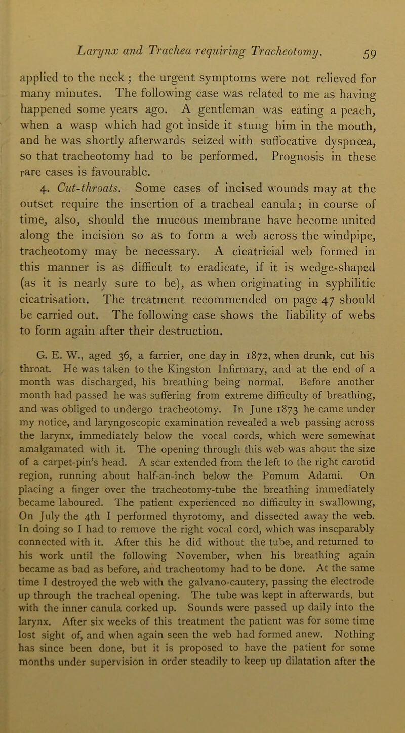 applied to the neck ; the urgent symptoms were not relieved for many minutes. The following case was related to me as baving happened some years ago. A gentleman was eating a peaeh, when a wasp which had got inside it stung him in the mouth, and he was shortly afterwards seized with suffocative dyspnœa, so that tracheotomy had to be performed. Prognosis in these rare cases is favourable. 4. Cut-throats. Some cases of incised wounds may at the outset require the insertion of a trachéal canula ; in course of time, also, should the mucous membrane hâve become united along the incision so as to form a web across the windpipe, tracheotomy may be necessary. A cicatricial web formed in this manner is as difficult to eradicate, if it is wedge-shaped (as it is nearly sure to be), as when originating in syphilitic cicatrisation. The treatment recommended on page 47 should be carried out. The following case shows the Iiability of webs to form again after their destruction. G. E. W., aged 36, a farrier, one day in 1872, when drunk, eut his throat. He was taken to the Kingston Infirmary, and at the end of a month was discharged, his breathing being normal. Before another month had passed he was suffering from extreme difficulty of breathing, and was obliged to undergo tracheotomy. In June 1873 he came under my notice, and laryngoscopic examination revealed a web passing across the larynx, immediately below the vocal cords, which were somewhat amalgamated with it. The opening through this web was about the size of a carpet-pin’s head. A scar extended from the left to the right carotîd région, running about half-an-inch below the Pomum Adami. On placing a finger over the tracheotomy-tube the breathing immediately became laboured. The patient experienced no difficulty in swallowmg, On July the 4th I performed thyrotomy, and dissected away the web. In doing so I had to remove the right vocal cord, which was inseparably connected with it. After this he did without the tube, and returned to his work until the following November, when his breathing again became as bad as before, and tracheotomy had to be donc. At the same time I destroyed the web with the galvano-cautery, passing the electrode up through the trachéal opening. The tube was kept in afterwards, but with the inner canula corked up. Sounds were passed up daily into the larynx. After six weeks of this treatment the patient was for some time lost sight of, and when again seen the web had formed anew. Nothing has since been done, but it is proposed to hâve the patient for some months under supervision in order steadily to keep up dilatation after the