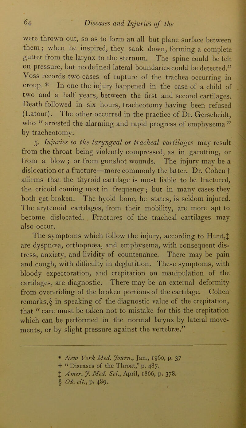 were thrown ont, so as to form an ail but plane surface between them ; when he inspired, they sank down, forming a complété gutter from the larynx to the sternum. The spine could be felt on pressure, but no defined latéral boundaries could be detected.” \ oss records two cases of rupture of the trachea occurring in croup. * * * § In one the injury happened in the case of a child of two and a half years, between the first and second cartilages. Death followed in six hours, tracheotomy having been refused (Latour). The other occurred in the practice of Dr. Gerscheidt, who “ arrested the alarming and rapid progress of emphysema ” b y tracheotomy. 5. Injuries to the laryngeal or trachéal cartilages may resuit from the throat being violently compressed, as in garotting, or from a blow ; or from gunshot wounds. The injury may be a dislocation or a fracture—more commonly the latter. Dr. Cohen f affirms that the thyroid cartilage is most liable to be fractured, the cricoid coming next in frequency ; but in many cases they both get broken. The hyoid bone, he States, is seldom injured. The arytenoid cartilages, from their mobility, are more apt to bec.ome dislocated. Fractures of the trachéal cartilages may also occur. The symptoms which follow the injury, according to Hunt,| are dyspnœa, orthopnœa, and emphysema, with conséquent dis- tress, anxiety, and lividity of countenance. There may be pain and cough, with difficulty in déglutition. These symptoms, with bloody expectoration, and crépitation on manipulation of the cartilages, are diagnostic. There may be an external deformity from over-riding of the broken portions of the cartilage. Cohen remarks,§ in speaking of the diagnostic value of the crépitation, that “ care must be taken not to mistake for this the crépitation which can be performed in the normal larynx by latéral move- ments, or by slight pressure against the vertebræd’ * New York Med. Journ., Jan., ig6o, p. 37 f “ Diseases of the Throat,” p. 487. J Amer. J. Med. Sci., April, 1866, p. 378. § Où. rit., p. 489.