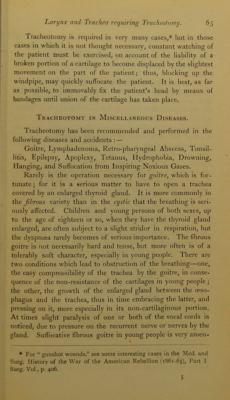 Tracheotomy is required in very many cases,* but in those cases in which it is not thought necessavy, constant watching of the patient must be exercised, on account of the liability of a broken portion of a cartilage to becoine displaced bv the slightest moveinent on the part of the patient; thus, blocking up the windpipe, may quickly suffocate the patient. It is best, as far as possible, to immovably fix the patientas head by means of bandages until union of the cartilage has taken place. Tracheotomy in Miscellaneous Diseases. Tracheotomy has been recommended and performed in the following diseases and accidents : — Goitre, Lymphadenoma, Retro-pharyngeal Abscess, Tonsil- litis, Epilepsy, Apoplexy, Tetanus, Hydrophobia, Drowning, Hanging, and Suffocation from Insniring Noxious Gases. Rarely is the operation necessary for goitre, which is for- tunate ; for it is a serious matter to hâve to open a trachea covered by an enlarged thyroid gland. It is more commonly in the jibrous variety than in the cystic that the breathing is seri- ously affected. Children and young persons of both sexes, up to the âge of eighteen or so, when they hâve the thyroid gland enlarged, are often subject to a slight stridor in respiration, but the dyspnœa rarely becomes of serious importance. The fibrous goitre is not nec.essarily hard and tense, but more often is of a tolerably soft character, especially in young people. There are tvvo conditions which lead to obstruction of the breathing—one, the easy compressibility of the trachea by the goitre, in consé- quence of the non-resistance of the cartilages in young people ; the other, the growth of the enlarged gland between the œso- phagus and the trachea, thus in time embracing the latter, and pressing on it, more especially in its non-cartilaginous portion. At times slight paralysis of one or both of the vocal cords is noticed, due to pressure on the récurrent nerve or nerves by the gland. Suffocative fibrous goitre in young people is very amen- * For “ gunshot woundssee some interesting cases in the Med. and Surg. History of the War of the American Rébellion (1861-65), Part I Surg. Vol, p. 406. 5