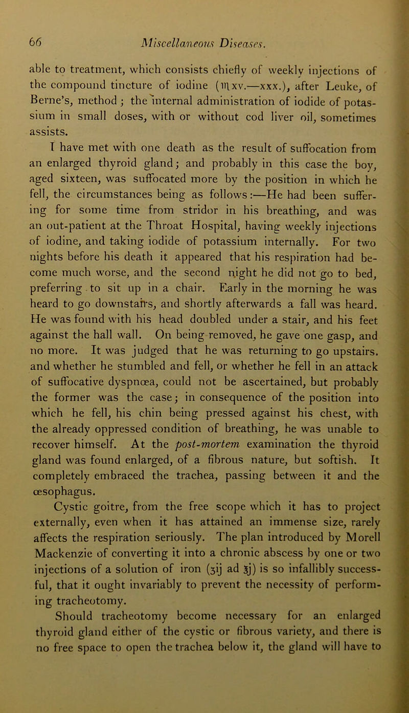 able to treatment, which consists chiefly of vveeklv injections of the compound tincture of iodine (iilxv.—xxx.), after Leuke, of Berne’s, method ; the alternai administration of iodide of potas- sium in small doses, with or without cod liver oil, sometimes assists. T hâve met with one death as the resuit of suffocation from an enlarged thyroid gland; and probably in this case the boy, aged sixteen, was suffocated more by the position in which he fell, the circumstances being as follows :—He had been suffer- ing for some time from stridor in his breathing, and was an out-patient at the Throat Hospital, having weekly injections of iodine, and taking iodide of potassium internally. For two nights before his death it appeared that his respiration had be- come much worse, and the second night he did not go to bed, preferring to sit up in a chair. Early in the morning he was heard to go downstairs, and shortly afterwards a fall was heard. He was found with his head doubled under a stair, and his feet against the hall wall. On being removed, he gave one gasp, and no more. It was judged that he was returning to go upstairs. and whether he stumbled and fell, or whether he fell in an attack of suffocative dyspnoea, could not be ascertained, but probably the former was the case; in conséquence of the position into which he fell, his chin being pressed against his chest, with the already oppressed condition of breathing, he was unable to recover himself. At the post-mortem examination the thyroid gland was found enlarged, of a fibrous nature, but softish. It completely embraced the trachea, passing between it and the cesophagus. Cystic goitre, from the free scope which it has to project externally, even when it has attained an immense size, rarely affects the respiration seriously. The plan introduced by Morell Mackenzie of converting it into a chronic abscess by one or two injections of a solution of iron (3ij ad 5j) is so infallibly success- ful, that it ought invariably to prevent the necessity of perform- ing tracheotomy. Should tracheotomy become necessary for an enlarged thyroid gland either of the cystic or fibrous variety, and there is no free space to open the trachea below it, the gland will hâve to