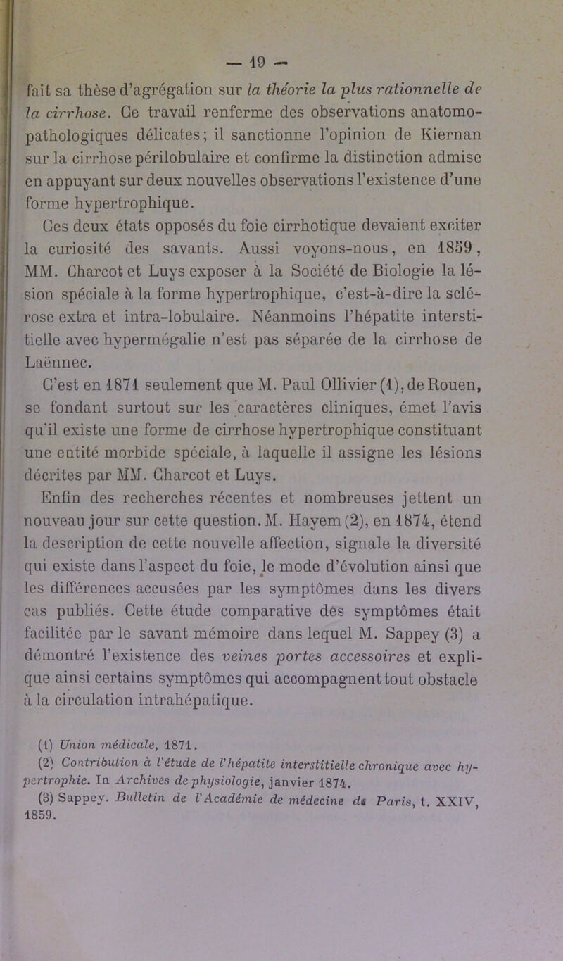 — lo- fait sa thèse d’agrégation sur la théorie la plus rationnelle de la cirrhose. Ce travail renferme des observations anatomo- pathologiques délicates; il sanctionne l’opinion de Kiernan sur la cirrhose périlobulaire et confirme la distinction admise en appuyant sur deux nouvelles observations l’existence d’une forme hypertrophique. Ces deux états opposés du foie cirrhotique devaient exciter la curiosité des savants. Aussi voyons-nous, en 1859, MM. Charcot et Luys exposer à la Société de Biologie la lé- sion spéciale à la forme hypertrophique, c’est-à-dire la sclé- rose extra et intra-lobulaire. Néanmoins l’hépatite intersti- tielle avec hypermégalie n’est pas séparée de la cirrhose de Laënnec. C’est en 1871 seulement que M. Paul Ollivier(l), de Rouen, se fondant surtout sur les caractères cliniques, émet l’avis qu'il existe une forme de cirrhose hypertrophique constituant une entité morbide spéciale, à laquelle il assigne les lésions décrites par MM. Charcot et Luys. Enfin des recherches récentes et nombreuses jettent un nouveau jour sur cette question. M. Hayem(2), en 1874, étend la description de cette nouvelle affection, signale la diversité qui existe dans l’aspect du foie, le mode d’évolution ainsi que les différences accusées par les symptômes dans les divers cas publiés. Cette étude comparative dés symptômes était facilitée par le savant mémoire dans lequel M. Sappey (3) a démontré l’existence des veines portes accessoires et expli- que ainsi certains symptômes qui accompagnent tout obstacle à la circulation intrahépatique. (1) Union médicale, 1871. (2) Contribution à l'étude de l'hépatite interstitielle chronique avec hy- pertrophie. In Archives de physiologie, janvier 1874. (3) Sappey. Bulletin de l'Académie de médecine dt Paris, t. XXIV, 1859.