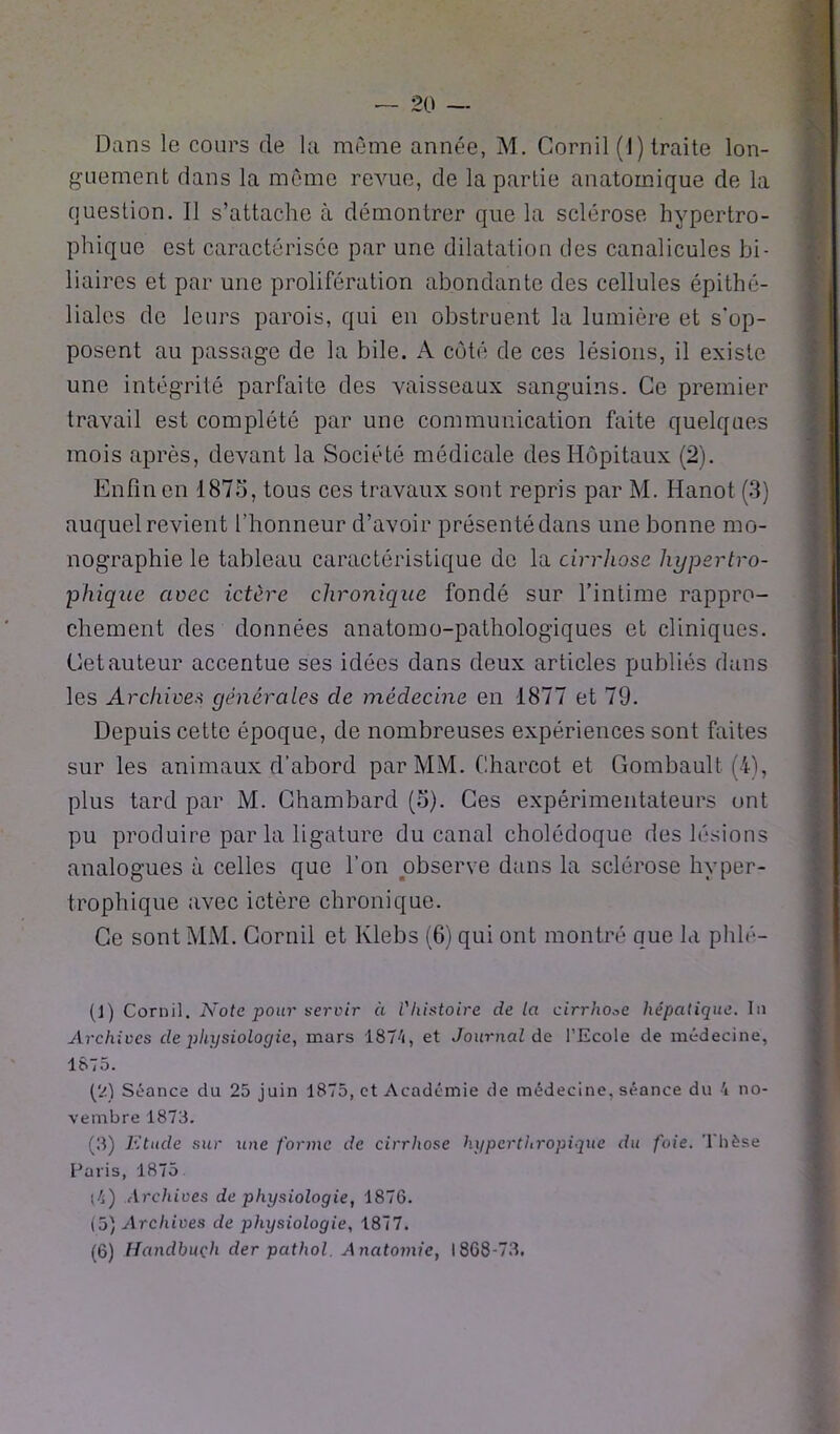 Dans le cours de la même année, M. Corail (1) traite lon- guement dans la même revue, de la partie anatomique de la question. Il s’attache à démontrer que la sclérose hypertro- phique est caractérisée par une dilatation des canalicules bi- liaires et par une prolifération abondante des cellules épithé- liales de leurs parois, qui en obstruent la lumière et s'op- posent au passage de la bile. A côté de ces lésions, il existe une intégrité parfaite des vaisseaux sanguins. Ce premier travail est complété par une communication faite quelques mois après, devant la Société médicale des Hôpitaux (2). Enfin en 1875, tous ces travaux sont repris par M. Hanot (3) auquel revient l'honneur d’avoir présenté dans une bonne mo- nographie le tableau caractéristique de la cirrhose hypertro- phique avec ictère chronique fondé sur l’intime rappro- chement des données anatomo-pathologiques et cliniques. Cet auteur accentue ses idées dans deux articles publiés dans les Archives générales cle médecine en 1877 et 79. Depuis cette époque, de nombreuses expériences sont faites sur les animaux d’abord par MM. Charcot et Gombault fi), plus tard par M. Ghambard (5). Ces expérimentateurs ont pu produire par la ligature du canal cholédoque des lésions analogues à celles que l’on observe dans la sclérose hyper- trophique avec ictère chronique. Ce sont MM. Corail et Klebs (6) qui ont montré que la phlé- (1) Cornil. Note pour servir à Vliistoire delà cirrhose hépatique. lu Archives de physiologie, mars 1874, et Journal de l’Ecole de médecine, 1875. (2) Séance du 25 juin 1875, et Académie de médecine, séance du 4 no- vembre 1873. (3) Etude sur une forme de cirrhose hypcrthropiqüe du foie. Thèse Paris, 1875 (4) Archives de physiologie, 1876. (5) Archives de physiologie, 1877. (6) Handbuçh der pcithol. Anatomie, 1868-73.