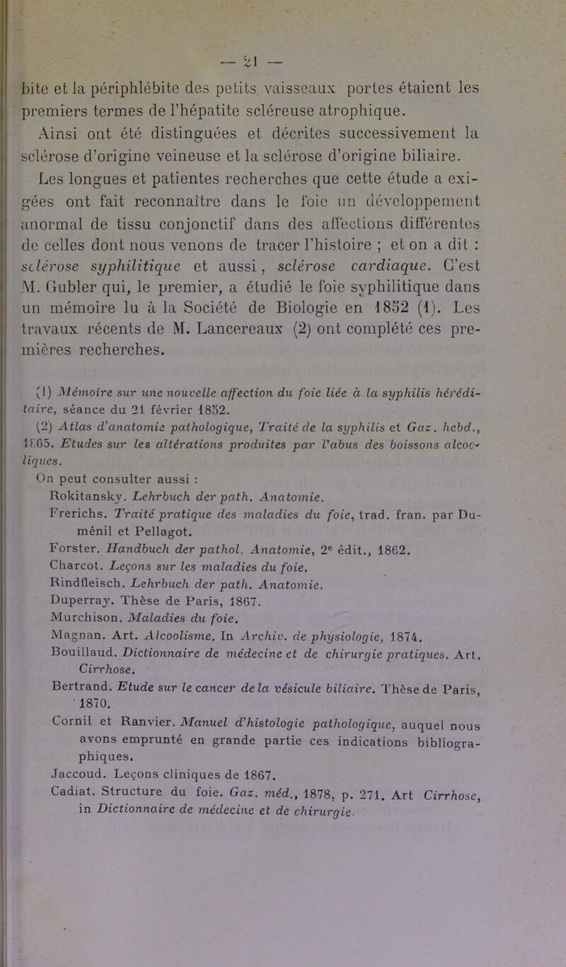 bitc et la périphlébite des petits, vaisseaux portes étaient les premiers termes de l’hépatite scléreuse atrophique. Ainsi ont été distinguées et décrites successivement la sclérose d’origine veineuse et la sclérose d’origine biliaire. Les longues et patientes recherches que cette étude a exi- gées ont fait reconnaître dans le foie un développement anormal de tissu conjonctif dans des affections différentes de celles dont nous venons de tracer l’histoire ; et on a dit : sclérose syphilitique et aussi, sclérose cardiaque. C’est M. Gubler qui, le premier, a étudié le foie syphilitique dans un mémoire lu à la Société de Biologie en 1852 (1). Les travaux récents de M. Lancereaux (2) ont complété ces pre- mières recherches. (I) Mémoire sur une nouvelle affection du foie liée à la syphilis hérédi- taire, séance du 21 février 1852. ^2) Atlas d’anatomie pathologique, Traité de la syphilis et Gaz. hebd., 1665. Etudes sur les altérations produites par l'abus des boissons alcoc*• ligues. On peut consulter aussi : Rokitansky. Lehrbuch der path. Anatomie. Frerichs. Traité pratique des maladies du foie, trad. fran. par Du- ménil et Pellagot. Forster. Handbuch der pathol. Anatomie, 2° édit., 1862. Charcot. Leçons sur les maladies du foie. Rindfleisch. Lehrbuch der path. Anatomie. Duperray. Thèse de Paris, 1867. Murchison. Maladies du foie. Magnan. Art. Alcoolisme. In Arcliiv. de physiologie, 1874. Bouillaud. Dictionnaire de médecine et de chirurgie pratiques. Art. Cirrhose. Bertrand. Etude sur le cancer delà vésicule biliaire. Thèse de Paris, 1870. Cornil et Ranvier. Manuel d’histologie pathologique, auquel nous avons emprunté en grande partie ces indications bibliogra- phiques. Jaccoud. Leçons cliniques de 1867. Cadiat. Structure du foie. Gaz. méd., 1878, p. 271. Art Cirrhose, in Dictionnaire de médecine et de chirurgie•