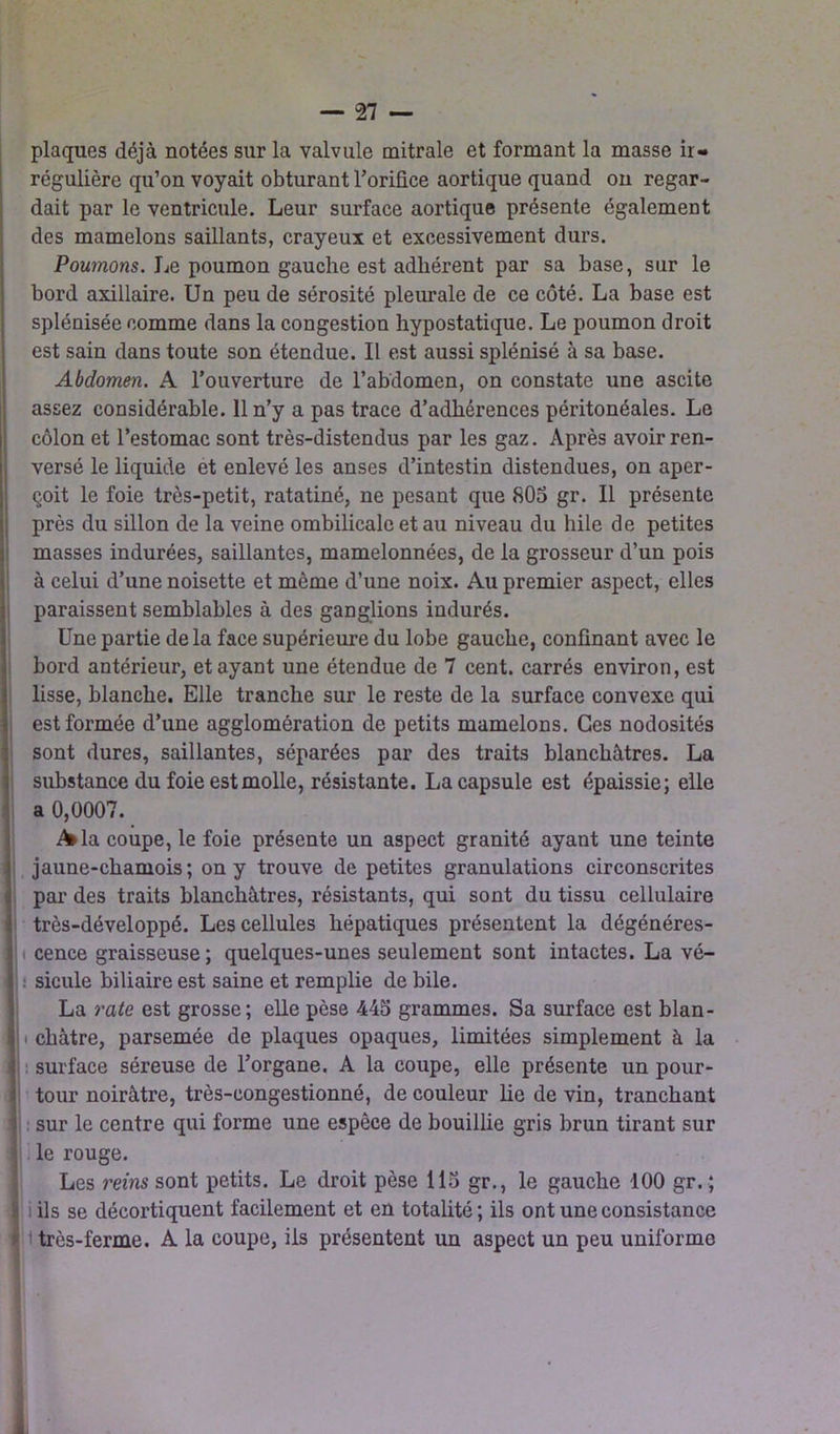 plaques déjà notées sur la valvule mitrale et formant la masse ir- régulière qu’on voyait obturant l'orifice aortique quand on regar- dait par le ventricule. Leur surface aortique présente également des mamelons saillants, crayeux et excessivement durs. Poumons. Le poumon gauche est adhérent par sa base, sur le bord axillaire. Un peu de sérosité pleurale de ce côté. La base est splénisée comme dans la congestion hypostatique. Le poumon droit est sain dans toute son étendue. Il est aussi splénisé à sa base. Abdomen. A l’ouverture de l’abdomen, on constate une ascite assez considérable. 11 n’y a pas trace d’adhérences péritonéales. Le côlon et l’estomac sont très-distendus par les gaz. Après avoir ren- versé le liquide et enlevé les anses d’intestin distendues, on aper- çoit le foie très-petit, ratatiné, ne pesant que 805 gr. Il présente près du sillon de la veine ombilicale et au niveau du hile de petites masses indurées, saillantes, mamelonnées, de la grosseur d’un pois à celui d’une noisette et môme d’une noix. Au premier aspect, elles paraissent semblables à des ganglions indurés. Une partie de la face supérieure du lobe gauche, confinant avec le bord antérieur, étayant une étendue de 7 cent, carrés environ, est lisse, blanche. Elle tranche sur le reste de la surface convexe qui est formée d’une agglomération de petits mamelons. Ces nodosités sont dures, saillantes, séparées par des traits blanchâtres. La substance du foie est molle, résistante. La capsule est épaissie; elle a 0,0007. A>la coupe, le foie présente un aspect granité ayant une teinte jaune-chamois; on y trouve de petites granulations circonscrites par des traits blanchâtres, résistants, qui sont du tissu cellulaire très-développé. Les cellules hépatiques présentent la dégénéres- cence graisseuse ; quelques-unes seulement sont intactes. La vé- : sicule biliaire est saine et remplie de bile. La rate est grosse; elle pèse 445 grammes. Sa surface est blan- j ■ châtre, parsemée de plaques opaques, limitées simplement à la surface séreuse de l’organe. A la coupe, elle présente un pour- tour noirâtre, très-congestionné, de couleur lie de vin, tranchant sur le centre qui forme une espèce de bouillie gris brun tirant sur le rouge. Les reins sont petits. Le droit pèse 115 gr., le gauche 100 gr. ; iils se décortiquent facilement et en totalité; ils ont une consistance 1 très-ferme. A la coupe, iis présentent un aspect un peu uniforme