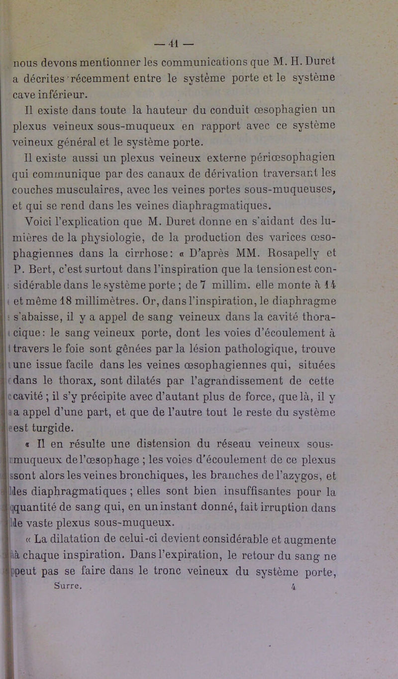 nous devons mentionner les communications que M. H. Duret a décrites'récemment entre le système porte et le système cave inférieur. Il existe dans toute la hauteur du conduit œsophagien un plexus veineux sous-muqueux en rapport avec ce système veineux général et le système porte. Il existe aussi un plexus veineux externe périœsophagien qui communique par des canaux de dérivation traversant les couches musculaires, avec les veines portes sous-muqueuses, et qui se rend dans les veines diaphragmatiques. Voici l’explication que M. Duret donne en s’aidant des lu- mières de la physiologie, de la production des varices œso- phagiennes dans la cirrhose: « D’après MM. Rosapelly et P. Bert, c’est surtout dans l’inspiration que la tension est con- sidérable dans le système porte ; de 7 millim. elle monte à 14 et môme 18 millimètres. Or, dans l’inspiration, le diaphragme • s’abaisse, il y a appel de sang veineux dans la cavité thora- cique: le sang veineux porte, dont les voies d’écoulement à j I travers le foie sont gênées par la lésion pathologique, trouve une issue facile dans les veines œsophagiennes qui, situées dans le thorax, sont dilatés par l’agrandissement de cette ï cavité ; il s’y précipite avec d’autant plus de force, que là, il y î a appel d’une part, et que de l’autre tout le reste du système est turgide. « Il en résulte une distension du réseau veineux sous- | muqueux de l’œsophage ; les voies d'écoulement de ce plexus 4 ssont alors les veines bronchiques, les branches de l’azygos, et lldes diaphragmatiques; elles sont bien insuffisantes pour la ^quantité de sang qui, en un instant donné, fait irruption dans I le vaste plexus sous-muqueux. « La dilatation de celui-ci devient considérable et augmente i à chaque inspiration. Dans l’expiration, le retour du sang ne «peut pas se faire dans le tronc veineux du système porte,